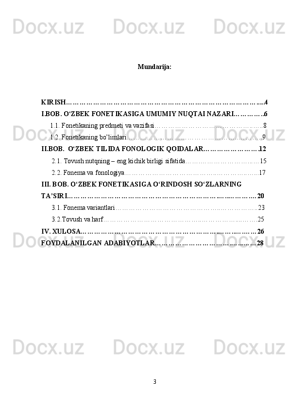 Mundarija:
KIRISH………………………………………………………………………….....4
I.BOB. O‘ZBEK FONETIKASIGA UMUMIY NUQTAI NAZARI…………..6
     1.1. Fonetikaning predmeti va vazifasi……………………………………..…..8
     1.2. Fonetikaning bo’limlari…………………………………………..………..9
II.BOB.  O‘ZBEK TILIDA FONOLOGIK QOIDALAR…………………….12
      2.1. Tovush nutqning – eng kichik birligi sifatida…….…………………...…15
      2.2. Fonema va fonologiya…………………………………..…………..…...17
III. BOB. O‘ZBEK FONETIKASIGA O‘RINDOSH SO‘ZLARNING 
TA’SIRI………………………………………………………….…..……….…20
      3.1. Fonema variantlari………………………………………..……………..23
      3.2.Tovush va harf……………………………………..……………....…….25
IV. XULOSA…………………………………………………….……..….……26
FOYDALANILGAN ADABIYOTLAR…………………………….…...……28
3 