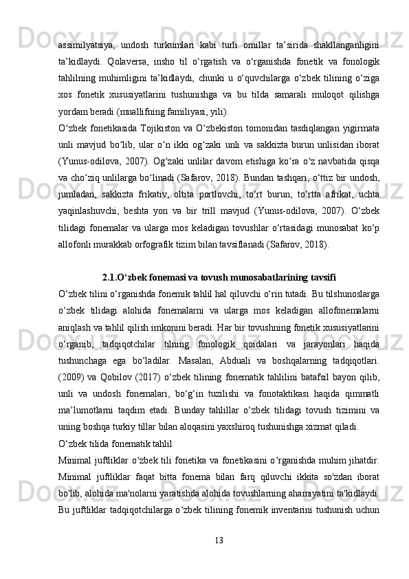 assimilyatsiya,   undosh   turkumlari   kabi   turli   omillar   ta’sirida   shakllanganligini
ta’kidlaydi.   Qolaversa,   insho   til   o‘rgatish   va   o‘rganishda   fonetik   va   fonologik
tahlilning   muhimligini   ta’kidlaydi,   chunki   u   o‘quvchilarga   o‘zbek   tilining   o‘ziga
xos   fonetik   xususiyatlarini   tushunishga   va   bu   tilda   samarali   muloqot   qilishga
yordam beradi (muallifning familiyasi, yili).
O zbek  fonetikasida  Tojikiston  va O zbekiston tomonidan tasdiqlangan  yigirmataʻ ʻ
unli   mavjud   bo lib,   ular   o n   ikki   og zaki   unli   va   sakkizta   burun   unlisidan   iborat	
ʻ ʻ ʻ
(Yunus-odilova,   2007).  Og zaki   unlilar   davom   etishiga   ko ra   o z  navbatida   qisqa	
ʻ ʻ ʻ
va cho ziq unlilarga bo linadi (Safarov, 2018). Bundan tashqari, o‘ttiz bir undosh,	
ʻ ʻ
jumladan,   sakkizta   frikativ,   oltita   portlovchi,   to‘rt   burun,   to‘rtta   afrikat,   uchta
yaqinlashuvchi,   beshta   yon   va   bir   trill   mavjud   (Yunus-odilova,   2007).   O‘zbek
tilidagi   fonemalar   va   ularga   mos   keladigan   tovushlar   o‘rtasidagi   munosabat   ko‘p
allofonli murakkab orfografik tizim bilan tavsiflanadi (Safarov, 2018).
2.1.O‘zbek fonemasi va tovush munosabatlarining tavsifi
O‘zbek tilini o‘rganishda fonemik tahlil hal qiluvchi o‘rin tutadi. Bu tilshunoslarga
o‘zbek   tilidagi   alohida   fonemalarni   va   ularga   mos   keladigan   allofonemalarni
aniqlash va tahlil qilish imkonini beradi. Har bir tovushning fonetik xususiyatlarini
o‘rganib,   tadqiqotchilar   tilning   fonologik   qoidalari   va   jarayonlari   haqida
tushunchaga   ega   bo‘ladilar.   Masalan,   Abduali   va   boshqalarning   tadqiqotlari.
(2009)   va   Qobilov   (2017)   o‘zbek   tilining   fonematik   tahlilini   batafsil   bayon  qilib,
unli   va   undosh   fonemalari,   bo‘g‘in   tuzilishi   va   fonotaktikasi   haqida   qimmatli
ma’lumotlarni   taqdim   etadi.   Bunday   tahlillar   o‘zbek   tilidagi   tovush   tizimini   va
uning boshqa turkiy tillar bilan aloqasini yaxshiroq tushunishga xizmat qiladi.
O‘zbek tilida fonematik tahlil
Minimal juftliklar o zbek tili fonetika va fonetikasini o rganishda muhim jihatdir.	
ʻ ʻ
Minimal   juftliklar   faqat   bitta   fonema   bilan   farq   qiluvchi   ikkita   so'zdan   iborat
bo'lib, alohida ma'nolarni yaratishda alohida tovushlarning ahamiyatini ta'kidlaydi.
Bu juftliklar tadqiqotchilarga o zbek tilining fonemik inventarini tushunish uchun	
ʻ
13 