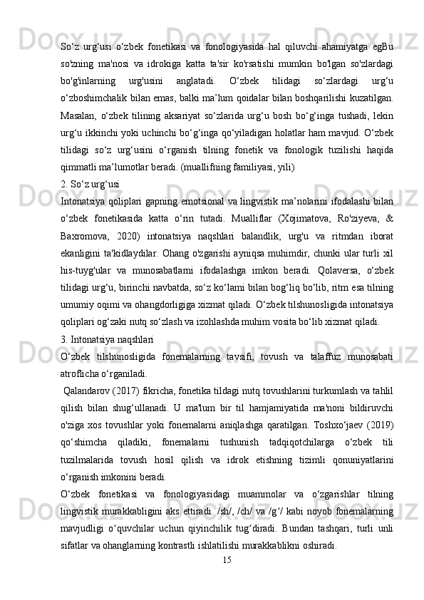 So‘z   urg‘usi   o‘zbek   fonetikasi   va   fonologiyasida   hal   qiluvchi   ahamiyatga   egBu
so'zning   ma'nosi   va   idrokiga   katta   ta'sir   ko'rsatishi   mumkin   bo'lgan   so'zlardagi
bo'g'inlarning   urg'usini   anglatadi.   O‘zbek   tilidagi   so‘zlardagi   urg‘u
o‘zboshimchalik bilan emas, balki ma’lum qoidalar bilan boshqarilishi kuzatilgan.
Masalan,   o‘zbek   tilining   aksariyat   so‘zlarida   urg‘u   bosh   bo‘g‘inga   tushadi,   lekin
urg‘u ikkinchi yoki uchinchi bo‘g‘inga qo‘yiladigan holatlar ham mavjud. O‘zbek
tilidagi   so‘z   urg‘usini   o‘rganish   tilning   fonetik   va   fonologik   tuzilishi   haqida
qimmatli ma’lumotlar beradi. (muallifning familiyasi, yili)
2. So‘z urg‘usi
Intonatsiya qoliplari gapning emotsional va lingvistik ma’nolarini ifodalashi bilan
o‘zbek   fonetikasida   katta   o‘rin   tutadi.   Mualliflar   (Xojimatova,   Ro'ziyeva,   &
Baxromova,   2020)   intonatsiya   naqshlari   balandlik,   urg'u   va   ritmdan   iborat
ekanligini  ta'kidlaydilar. Ohang o'zgarishi  ayniqsa  muhimdir, chunki  ular  turli  xil
his-tuyg'ular   va   munosabatlarni   ifodalashga   imkon   beradi.   Qolaversa,   o‘zbek
tilidagi urg‘u, birinchi navbatda, so‘z ko‘lami bilan bog‘liq bo‘lib, ritm esa tilning
umumiy oqimi va ohangdorligiga xizmat qiladi. O‘zbek tilshunosligida intonatsiya
qoliplari og‘zaki nutq so‘zlash va izohlashda muhim vosita bo‘lib xizmat qiladi.
3. Intonatsiya naqshlari
O‘zbek   tilshunosligida   fonemalarning   tavsifi,   tovush   va   talaffuz   munosabati
atroflicha o‘rganiladi.
 Qalandarov (2017) fikricha, fonetika tildagi nutq tovushlarini turkumlash va tahlil
qilish   bilan   shug‘ullanadi.   U   ma'lum   bir   til   hamjamiyatida   ma'noni   bildiruvchi
o'ziga   xos   tovushlar   yoki   fonemalarni   aniqlashga   qaratilgan.   Toshxo‘jaev   (2019)
qo‘shimcha   qiladiki,   fonemalarni   tushunish   tadqiqotchilarga   o‘zbek   tili
tuzilmalarida   tovush   hosil   qilish   va   idrok   etishning   tizimli   qonuniyatlarini
o‘rganish imkonini beradi.
O‘zbek   fonetikasi   va   fonologiyasidagi   muammolar   va   o‘zgarishlar   tilning
lingvistik murakkabligini  aks  ettiradi. /sh/, /ch/  va /g /  kabi  noyob fonemalarningʻ
mavjudligi   o quvchilar   uchun   qiyinchilik   tug diradi.   Bundan   tashqari,   turli   unli	
ʻ ʻ
sifatlar va ohanglarning kontrastli ishlatilishi murakkablikni oshiradi. 
15