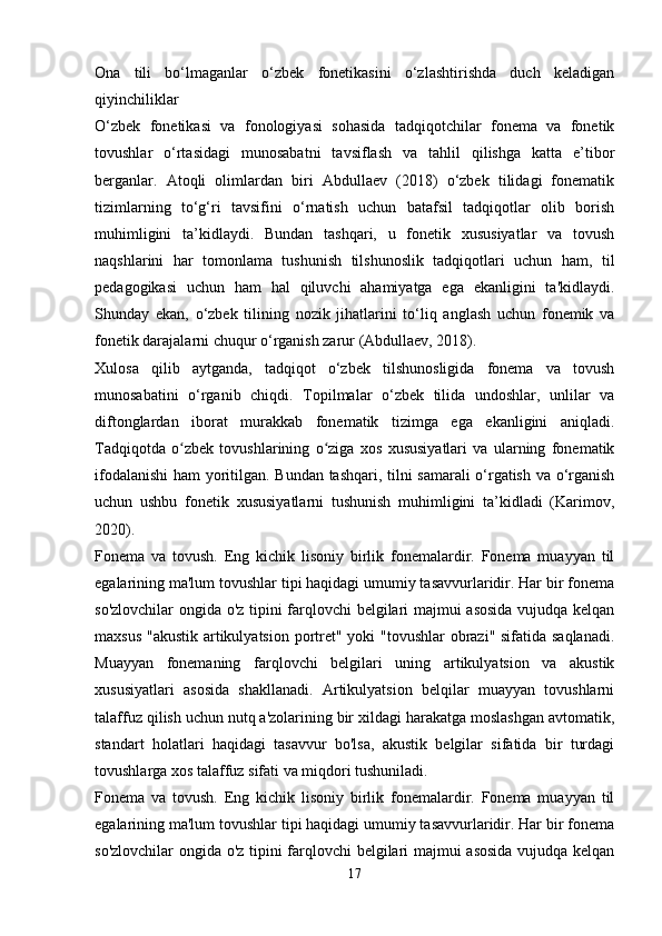 Ona   tili   bo‘lmaganlar   o‘zbek   fonetikasini   o‘zlashtirishda   duch   keladigan
qiyinchiliklar
O‘zbek   fonetikasi   va   fonologiyasi   sohasida   tadqiqotchilar   fonema   va   fonetik
tovushlar   o‘rtasidagi   munosabatni   tavsiflash   va   tahlil   qilishga   katta   e’tibor
berganlar.   Atoqli   olimlardan   biri   Abdullaev   (2018)   o‘zbek   tilidagi   fonematik
tizimlarning   to‘g‘ri   tavsifini   o‘rnatish   uchun   batafsil   tadqiqotlar   olib   borish
muhimligini   ta’kidlaydi.   Bundan   tashqari,   u   fonetik   xususiyatlar   va   tovush
naqshlarini   har   tomonlama   tushunish   tilshunoslik   tadqiqotlari   uchun   ham,   til
pedagogikasi   uchun   ham   hal   qiluvchi   ahamiyatga   ega   ekanligini   ta'kidlaydi.
Shunday   ekan,   o‘zbek   tilining   nozik   jihatlarini   to‘liq   anglash   uchun   fonemik   va
fonetik darajalarni chuqur o‘rganish zarur (Abdullaev, 2018).
Xulosa   qilib   aytganda,   tadqiqot   o‘zbek   tilshunosligida   fonema   va   tovush
munosabatini   o‘rganib   chiqdi.   Topilmalar   o‘zbek   tilida   undoshlar,   unlilar   va
diftonglardan   iborat   murakkab   fonematik   tizimga   ega   ekanligini   aniqladi.
Tadqiqotda   o zbek   tovushlarining   o ziga   xos   xususiyatlari   va   ularning   fonematikʻ ʻ
ifodalanishi  ham yoritilgan. Bundan tashqari, tilni samarali o‘rgatish va o‘rganish
uchun   ushbu   fonetik   xususiyatlarni   tushunish   muhimligini   ta’kidladi   (Karimov,
2020).
Fonema   va   tovush.   Eng   kichik   lisoniy   birlik   fonemalardir.   Fonema   muayyan   til
egalarining ma'lum tovushlar tipi haqidagi umumiy tasavvurlaridir. Har bir fonema
so'zlovchilar ongida o'z tipini farqlovchi belgilari majmui asosida vujudqa kelqan
maxsus "akustik artikulyatsion portret" yoki "tovushlar  obrazi" sifatida saqlanadi.
Muayyan   fonemaning   farqlovchi   belgilari   uning   artikulyatsion   va   akustik
xususiyatlari   asosida   shakllanadi.   Artikulyatsion   belqilar   muayyan   tovushlarni
talaffuz qilish uchun nutq a'zolarining bir xildagi harakatga moslashgan avtomatik,
standart   holatlari   haqidagi   tasavvur   bo'lsa,   akustik   belgilar   sifatida   bir   turdagi
tovushlarga xos talaffuz sifati va miqdori tushuniladi.
Fonema   va   tovush.   Eng   kichik   lisoniy   birlik   fonemalardir.   Fonema   muayyan   til
egalarining ma'lum tovushlar tipi haqidagi umumiy tasavvurlaridir. Har bir fonema
so'zlovchilar ongida o'z tipini farqlovchi belgilari majmui asosida vujudqa kelqan
17