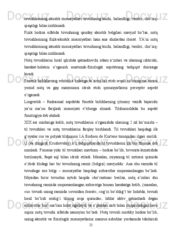 tovushlarining akustik xususiyatlari tovushning kuchi, balandligi, tembri, cho’ziq-
qisqaligi bilan izohlanadi.
Fizik   hodisa   sifatida   tovushning   qanday   akustik   belgilari   mavjud   bo’lsa,   nutq
tovushlarining   fizik-akustik   xususiyatlari   ham   ana   shulardan   iborat.   YA’ni   nutq
tovushlarining akustik xususiyatlari tovushning kuchi, balandligi, tembri, cho’ziq-
qisqaligi bilan izohlanadi.
Nutq tovushlarini hosil  qilishda qatnashuvchi  odam  a’zolari va ularning ishtiroki,
harakat-holatini   o’rganish   anatomik-fiziologik   aspektning   tadqiqot   doirasiga
kiradi.
Fonetik birliklarning eshitish a’zolariga ta’sirini his etish orqali so’zning ma’nosini
yoxud   nutq   va   gap   mazmunini   idrok   etish   qonuniyatlarini   perseptiv   aspekt
o’rganadi.
Lingvistik   –   funksional   aspektda   fonetik   birliklarning   ijtimoiy   vazifa   bajarishi
ya’ni   ma’no   farqlash   xususiyati   e’tiborga   olinadi.   Tilshunoslikda   bu   aspekt
fonologiya deb ataladi.
XIX asr oxirlariga kelib, nutq tovushlarini o’rganishda ularning 2 xil  ko’rinishi  –
til   tovushlari   va   nutq   tovushlarini   farqlay   boshlandi.   Til   tovushlari   haqidagi   ilk
g’oyalar rus va polyak tilshunosi I.A.Boduen de Kurtene tomonidan ilgari surildi.
U (va shogirdi Krushevskiy) o’z tadqiqotlarida til tovushlarini ilk bor fonema deb
nomladi. Fonema yoki til tovushlari mavhum – hodisa bo’lib, bevosita kuzatishda
berilmaydi,   faqat   aql   bilan   idrok   etiladi.   Masalan,   miyaning   til   xotirasi   qismida
o’zbek   tilidagi   har   bir   tovushning   ramzi   (belgisi)   mavjuddir.   Ana   shu   ramzda   til
tovushiga   xos   belgi   –   xususiyatlar   haqidagi   axborotlar   mujassamlangan   bo’ladi.
Miyadan   biror   tovushni   aytish   haqida   «ko’rsatma»   berilsa,   nutq   a’zolari   shu
tovushning ramzida mujassamlangan axborotga binoan harakatga kelib, (masalan,
«u» tovush uning ramzida «ovozdan iborat», «og’iz bo’shlig’t tor holatda, tovush
hosil   bo’lish   oralig’i   tilning   orqa   qismida»,   lablar   aktiv   qatnashadi   degan
axborotlar bor) ma’lum holat egallaydi va o’pkadan zarb bilan chiqariladigan havo
oqimi   nutq  tovushi   sifatida   namoyon   bo’ladi.   Nutq  tovush   moddiy  hodisa   bo’lib,
uning   akustik   va   fiziologik   xususiyatlarini   maxsus   asboblar   yordamida   tekshirish
21