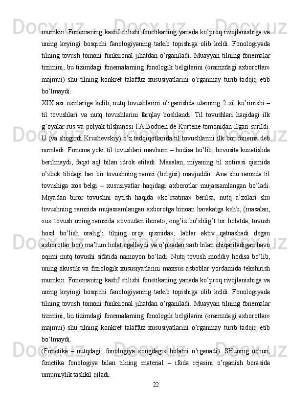 mumkin. Fonemaning kashf etilishi fonetikaning yanada ko’proq rivojlanishiga va
uning   keyingi   bosqichi   fanologiyaning   tarkib   topishiga   olib   keldi.   Fonologiyada
tilning tovush tomoni funksional  jihatdan o’rganiladi. Muayyan tilning fonemalar
tizimini, bu tizimdagi fonemalarning fonologik belgilarini («ramzdagi axborotlar»
majmui)   shu   tilning   konkret   talaffuz   xususiyatlarini   o’rganmay   turib   tadqiq   etib
bo’lmaydi. 
XIX asr oxirlariga kelib, nutq tovushlarini o’rganishda ularning 2 xil  ko’rinishi  –
til   tovushlari   va   nutq   tovushlarini   farqlay   boshlandi.   Til   tovushlari   haqidagi   ilk
g’oyalar rus va polyak tilshunosi I.A.Boduen de Kurtene tomonidan ilgari surildi.
U (va shogirdi Krushevskiy) o’z tadqiqotlarida til tovushlarini ilk bor fonema deb
nomladi. Fonema yoki til tovushlari mavhum – hodisa bo’lib, bevosita kuzatishda
berilmaydi,   faqat   aql   bilan   idrok   etiladi.   Masalan,   miyaning   til   xotirasi   qismida
o’zbek   tilidagi   har   bir   tovushning   ramzi   (belgisi)   mavjuddir.   Ana   shu   ramzda   til
tovushiga   xos   belgi   –   xususiyatlar   haqidagi   axborotlar   mujassamlangan   bo’ladi.
Miyadan   biror   tovushni   aytish   haqida   «ko’rsatma»   berilsa,   nutq   a’zolari   shu
tovushning ramzida mujassamlangan axborotga binoan harakatga kelib, (masalan,
«u» tovush uning ramzida «ovozdan iborat», «og’iz bo’shlig’t tor holatda, tovush
hosil   bo’lish   oralig’i   tilning   orqa   qismida»,   lablar   aktiv   qatnashadi   degan
axborotlar bor) ma’lum holat egallaydi va o’pkadan zarb bilan chiqariladigan havo
oqimi   nutq  tovushi   sifatida   namoyon   bo’ladi.   Nutq  tovush   moddiy  hodisa   bo’lib,
uning   akustik   va   fiziologik   xususiyatlarini   maxsus   asboblar   yordamida   tekshirish
mumkin. Fonemaning kashf etilishi fonetikaning yanada ko’proq rivojlanishiga va
uning   keyingi   bosqichi   fanologiyaning   tarkib   topishiga   olib   keldi.   Fonologiyada
tilning tovush tomoni funksional  jihatdan o’rganiladi. Muayyan tilning fonemalar
tizimini, bu tizimdagi fonemalarning fonologik belgilarini («ramzdagi axborotlar»
majmui)   shu   tilning   konkret   talaffuz   xususiyatlarini   o’rganmay   turib   tadqiq   etib
bo’lmaydi. 
(Fonetika   –   nutqdagi,   fonologiya   «ongdagi»   holatni   o’rganadi).   SHuning   uchun,
fonetika   fonologiya   bilan   tilning   material   –   ifoda   rejasini   o’rganish   borasida
umumiylik tashkil qiladi.
22