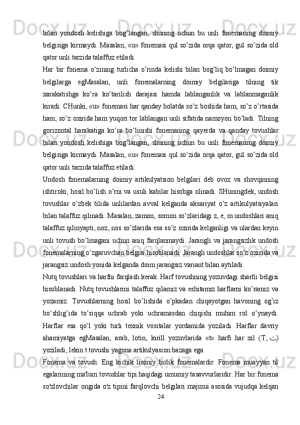 bilan   yondosh   kelishiga   bog’langan,   shuning   uchun   bu   unli   fonemaning   doimiy
belgisiga kirmaydi. Masalan, «u» fonemasi qul so’zida orqa qator, gul so’zida old
qator unli tarzida talaffuz etiladi.  
Har   bir   fonema   o’zining   turlicha   o’rinda   kelishi   bilan   bog’liq   bo’lmagan   doimiy
belgilarga   egMasalan,   unli   fonemalarning   doimiy   belgilariga   tilning   tik
xarakatishga   ko’ra   ko’tarilish   darajasi   hamda   lablanganlik   va   lablanmaganlik
kiradi. CHunki, «u» fonemasi har qanday holatda so’z boshida ham, so’z o’rtasida
ham, so’z oxirida ham yuqori tor lablangan unli sifatida namoyon bo’ladi. Tilning
gorizontal   harakatiga   ko’ra   bo’linishi   fonemaning   qayerda   va   qanday   tovushlar
bilan   yondosh   kelishiga   bog’langan,   shuning   uchun   bu   unli   fonemaning   doimiy
belgisiga kirmaydi. Masalan, «u» fonemasi qul so’zida orqa qator, gul so’zida old
qator unli tarzida talaffuz etiladi.  
Undosh   fonemalarning   doimiy   artikulyatsion   belgilari   deb   ovoz   va   shovqinning
ishtiroki, hosil bo’lish o’rni va usuli kabilar hisobga olinadi. SHuningdek, undosh
tovushlar   o’zbek   tilida   unlilardan   avval   kelganda   aksariyat   o’z   artikulyatsiyalari
bilan talaffuz qilinadi. Masalan, zamon, somon so’zlaridagi z, e, m undoshlari aniq
talaffuz qilinyapti, noz, nos so’zlarida esa so’z oxirida kelganligi va ulardan keyin
unli   tovush  bo’lmagani   uchun  aniq  farqlanmaydi.  Jarangli   va  jarangsizlik  undosh
fonemalarning o’zgaruvchan belgisi hisoblanadi. Jarangli undoshlar so’z oxirida va
jarangsiz undosh yonida kelganda doim jarangsiz variant bilan aytiladi.  
Nutq tovushlari va harfni farqlash kerak. Harf tovushning yozuvdagi shartli belgisi
hisoblanadi. Nutq tovushlarini talaffuz qilamiz va eshitamiz harflarni ko’ramiz va
yozamiz.   Tovushlarning   hosil   bo’lishida   o’pkadan   chiqayotgan   havoning   og’iz
bo’shlig’ida   to’siqqa   uchrab   yoki   uchramasdan   chiqishi   muhim   rol   o’ynaydi.
Harflar   esa   qo’l   yoki   turli   texnik   vositalar   yordamida   yoziladi.   Harflar   davriy
ahamiyatga   egMasalan,   arab,   lotin,   kirill   yozuvlarida   «t»   harfi   har   xil   (T,   ٺ )
yoziladi, lekin t tovushi yagona artikulyasion bazaga ega.
Fonema   va   tovush.   Eng   kichik   lisoniy   birlik   fonemalardir.   Fonema   muayyan   til
egalarining ma'lum tovushlar tipi haqidagi umumiy tasavvurlaridir. Har bir fonema
so'zlovchilar ongida o'z tipini farqlovchi belgilari majmui asosida vujudqa kelqan
24