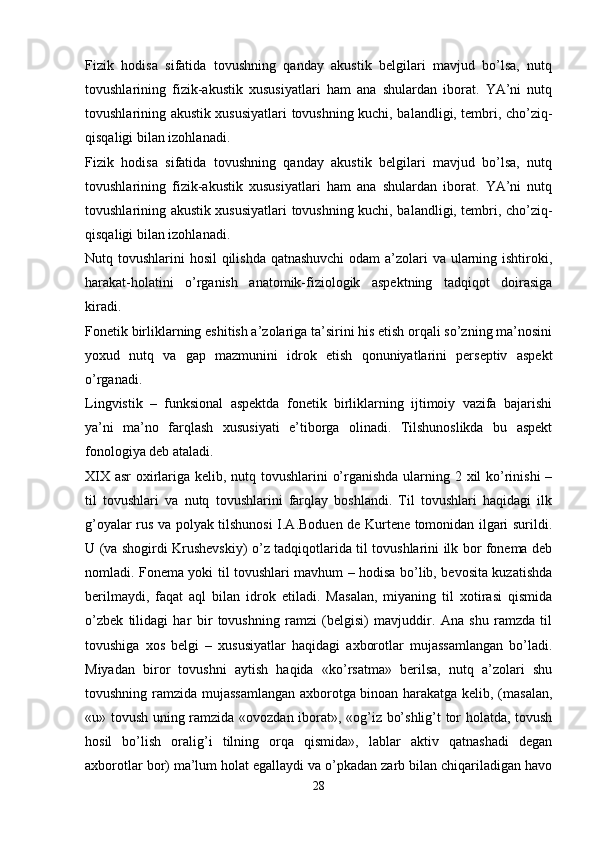 Fizik   hodisa   sifatida   tovushning   qanday   akustik   belgilari   mavjud   bo’lsa,   nutq
tovushlarining   fizik-akustik   xususiyatlari   ham   ana   shulardan   iborat.   YA’ni   nutq
tovushlarining akustik xususiyatlari tovushning kuchi, balandligi, tembri, cho’ziq-
qisqaligi bilan izohlanadi.
Fizik   hodisa   sifatida   tovushning   qanday   akustik   belgilari   mavjud   bo’lsa,   nutq
tovushlarining   fizik-akustik   xususiyatlari   ham   ana   shulardan   iborat.   YA’ni   nutq
tovushlarining akustik xususiyatlari tovushning kuchi, balandligi, tembri, cho’ziq-
qisqaligi bilan izohlanadi.
Nutq tovushlarini hosil  qilishda qatnashuvchi  odam  a’zolari va ularning ishtiroki,
harakat-holatini   o’rganish   anatomik-fiziologik   aspektning   tadqiqot   doirasiga
kiradi.
Fonetik birliklarning eshitish a’zolariga ta’sirini his etish orqali so’zning ma’nosini
yoxud   nutq   va   gap   mazmunini   idrok   etish   qonuniyatlarini   perseptiv   aspekt
o’rganadi.
Lingvistik   –   funksional   aspektda   fonetik   birliklarning   ijtimoiy   vazifa   bajarishi
ya’ni   ma’no   farqlash   xususiyati   e’tiborga   olinadi.   Tilshunoslikda   bu   aspekt
fonologiya deb ataladi.
XIX asr oxirlariga kelib, nutq tovushlarini o’rganishda ularning 2 xil  ko’rinishi  –
til   tovushlari   va   nutq   tovushlarini   farqlay   boshlandi.   Til   tovushlari   haqidagi   ilk
g’oyalar rus va polyak tilshunosi I.A.Boduen de Kurtene tomonidan ilgari surildi.
U (va shogirdi Krushevskiy) o’z tadqiqotlarida til tovushlarini ilk bor fonema deb
nomladi. Fonema yoki til tovushlari mavhum – hodisa bo’lib, bevosita kuzatishda
berilmaydi,   faqat   aql   bilan   idrok   etiladi.   Masalan,   miyaning   til   xotirasi   qismida
o’zbek   tilidagi   har   bir   tovushning   ramzi   (belgisi)   mavjuddir.   Ana   shu   ramzda   til
tovushiga   xos   belgi   –   xususiyatlar   haqidagi   axborotlar   mujassamlangan   bo’ladi.
Miyadan   biror   tovushni   aytish   haqida   «ko’rsatma»   berilsa,   nutq   a’zolari   shu
tovushning ramzida mujassamlangan axborotga binoan harakatga kelib, (masalan,
«u» tovush uning ramzida «ovozdan iborat», «og’iz bo’shlig’t tor holatda, tovush
hosil   bo’lish   oralig’i   tilning   orqa   qismida»,   lablar   aktiv   qatnashadi   degan
axborotlar bor) ma’lum holat egallaydi va o’pkadan zarb bilan chiqariladigan havo
28 