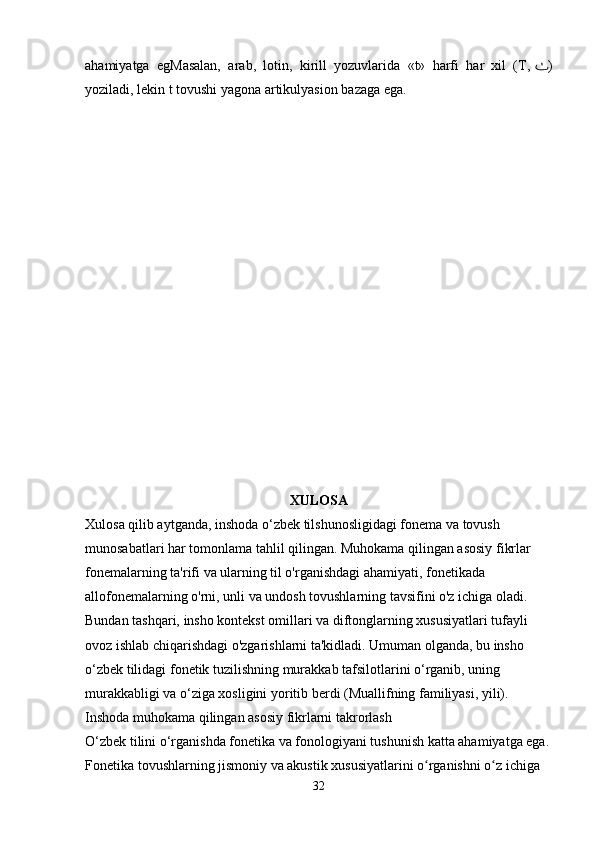 ahamiyatga   egMasalan,   arab,   lotin,   kirill   yozuvlarida   «t»   harfi   har   xil   (T,   ٺ )
yoziladi, lekin t tovushi yagona artikulyasion bazaga ega.
XULOSA
Xulosa qilib aytganda, inshoda o‘zbek tilshunosligidagi fonema va tovush 
munosabatlari har tomonlama tahlil qilingan. Muhokama qilingan asosiy fikrlar 
fonemalarning ta'rifi va ularning til o'rganishdagi ahamiyati, fonetikada 
allofonemalarning o'rni, unli va undosh tovushlarning tavsifini o'z ichiga oladi. 
Bundan tashqari, insho kontekst omillari va diftonglarning xususiyatlari tufayli 
ovoz ishlab chiqarishdagi o'zgarishlarni ta'kidladi. Umuman olganda, bu insho 
o‘zbek tilidagi fonetik tuzilishning murakkab tafsilotlarini o‘rganib, uning 
murakkabligi va o‘ziga xosligini yoritib berdi (Muallifning familiyasi, yili).
Inshoda muhokama qilingan asosiy fikrlarni takrorlash
O‘zbek tilini o‘rganishda fonetika va fonologiyani tushunish katta ahamiyatga ega.
Fonetika tovushlarning jismoniy va akustik xususiyatlarini o rganishni o z ichiga ʻ ʻ
32 