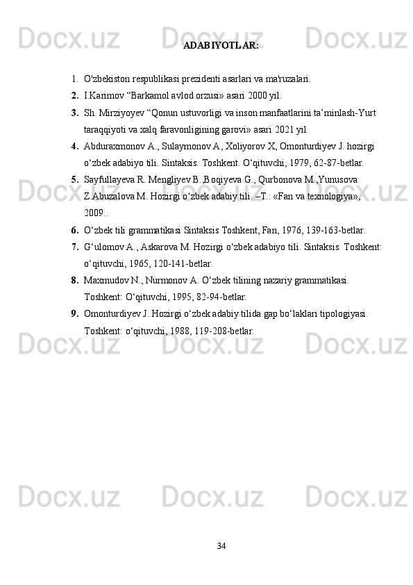 ADABIYOTLAR :
1. O'zbekiston respublikasi prezidenti asarlari va ma'ruzalari.
2. I.Karimov “Barkamol avlod orzusi» asari 2000 yil.
3. Sh. Mirziyoyev “Qonun ustuvorligi va inson manfaatlarini ta’minlash-Yurt 
taraqqiyoti va xalq faravonligining garovi» asari 2021 yil
4. Abduraxmonov A.,   Sulaymonov A ,   Xoliyorov X, Omonturdiyev J. hozirgi 
o‘zbek adabiyo tili. Sintaksis. Toshkent. O‘qituvchi, 1979, 62-87-betlar.
5. Sayfullayeva R. Mengliyev B.,Boqiyeva G., Qurbonova M.,Yunusova 
Z.Abuzalova M. Hozirgi o zbek adabiy tili. –T.: «Fan va texnologiya», ʻ
2009..
6. O‘zbek tili grammatikasi Sintaksis Toshkent, Fan, 1976, 139-163-betlar.
7. G‘ulomov A., Askarova M. Hozirgi o‘zbek adabiyo tili. Sintaksis. Toshkent:
o‘qituvchi, 1965, 120-141-betlar.
8. Maxmudov N., Nurmonov A. O‘zbek tilining nazariy grammatikasi. 
Toshkent: O‘qituvchi, 1995, 82-94-betlar.
9. Omonturdiyev J. Hozirgi o‘zbek adabiy tilida gap bo‘laklari tipologiyasi. 
Toshkent: o‘qituvchi, 1988, 119-208-betlar.
34 