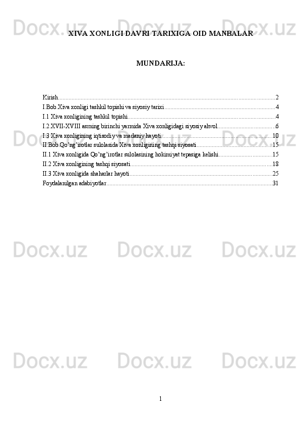 ХIVА XONLIGI DAVRI TARIXIGA OID MANBALAR
MUNDARIJA:
Kirish ............................................................................................................................................... 2
I.Bob.Xiva xonligi tashkil topishi va siyosiy tarixi ......................................................................... 4
I.1 Xiva xonligining tashkil topishi ................................................................................................. 4
I.2.XVII-XVIII asrning birinchi yarmida Xiva xonligidagi siyosiy ahvol ...................................... 6
I.3 Xiva xonligining iqtisodiy va madaniy hayoti ......................................................................... 10
II.Bob.Qo’ng’irotlar sulolasida Xiva xonligining tashqi siyosati .................................................. 15
II.1 Xiva xonligida Qo’ng’irotlar sulolasining hokimiyat tepasiga kelishi ................................... 15
II.2 Xiva xonligining tashqi siyosati .............................................................................................. 18
II.3 Xiva xonligida shaharlar hayoti .............................................................................................. 25
Foydalanilgan adabiyotlar .............................................................................................................. 31
1 