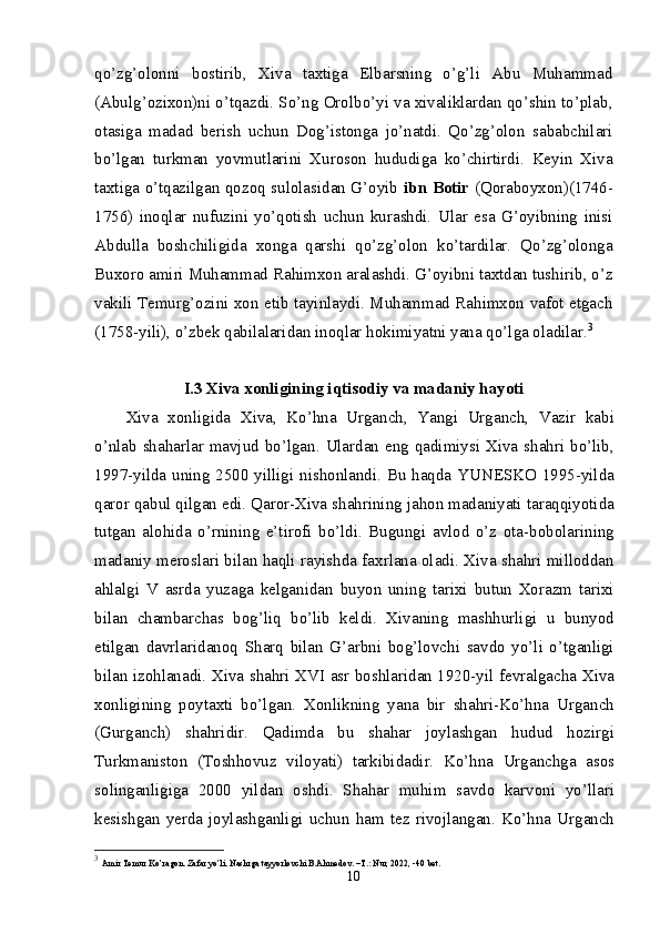 qo’zg’olonni   bostirib,   Xiva   taxtiga   Elbarsning   o’g’li   Abu   Muhammad
(Abulg’ozixon)ni o’tqazdi. So’ng Orolbo’yi va xivaliklardan qo’shin to’plab,
otasiga   madad   berish   uchun   Dog’istonga   jo’natdi.   Qo’zg’olon   sababchilari
bo’lgan   turkman   yovmutlarini   Xuroson   hududiga   ko’chirtirdi.   Keyin   Xiva
taxtiga o’tqazilgan qozoq sulolasidan G’oyib   ibn Botir   (Qoraboyxon)(1746-
1756)   inoqlar   nufuzini   yo’qotish   uchun   kurashdi.   Ular   esa   G’oyibning   inisi
Abdulla   boshchiligida   xonga   qarshi   qo’zg’olon   ko’tardilar.   Qo’zg’olonga
Buxoro amiri Muhammad Rahimxon aralashdi. G’oyibni taxtdan tushirib, o’z
vakili Temurg’ozini xon etib tayinlaydi. Muhammad Rahimxon vafot etgach
(1758-yili), o’zbek qabilalaridan inoqlar hokimiyatni yana qo’lga oladilar. 3
I.3 Xiva xonligining iqtisodiy va madaniy hayoti
Xiva   xonligida   Xiva,   Ko’hna   Urganch,   Yangi   Urganch,   Vazir   kabi
o’nlab shaharlar mavjud bo’lgan. Ulardan eng qadimiysi Xiva shahri bo’lib,
1997-yilda uning 2500 yilligi nishonlandi. Bu haqda YUNESKO 1995-yilda
qaror qabul qilgan edi. Qaror-Xiva shahrining jahon madaniyati taraqqiyotida
tutgan   alohida   o’rnining   e’tirofi   bo’ldi.   Bugungi   avlod   o’z   ota-bobolarining
madaniy meroslari bilan haqli rayishda faxrlana oladi. Xiva shahri milloddan
ahlalgi   V   asrda   yuzaga   kelganidan   buyon   uning   tarixi   butun   Xorazm   tarixi
bilan   chambarchas   bog’liq   bo’lib   keldi.   Xivaning   mashhurligi   u   bunyod
etilgan   davrlaridanoq   Sharq   bilan   G’arbni   bog’lovchi   savdo   yo’li   o’tganligi
bilan izohlanadi. Xiva shahri XVI asr boshlaridan 1920-yil fevralgacha Xiva
xonligining   poytaxti   bo’lgan.   Xonlikning   yana   bir   shahri-Ko’hna   Urganch
(Gurganch)   shahridir.   Qadimda   bu   shahar   joylashgan   hudud   hozirgi
Turkmaniston   (Toshhovuz   viloyati)   tarkibidadir.   Ko’hna   Urganchga   asos
solinganligiga   2000   yildan   oshdi.   Shahar   muhim   savdo   karvoni   yo’llari
kesishgan   yerda   joylashganligi   uchun   ham   tez   rivojlangan.   Ko’hna   Urganch
3
  Amir Temur Ko’ragon. Zafar yo’li. Nashrga tayyorlovchi B.Ahmedov. –T.: Nur, 2022, -40 bet.
10 