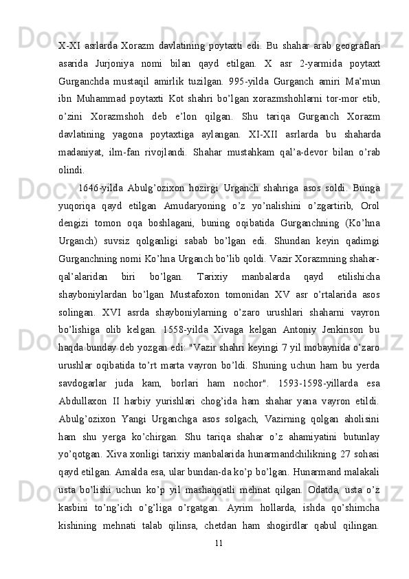 X-XI   asrlarda   Xorazm   davlatining   poytaxti   edi.   Bu   shahar   arab   geograflari
asarida   Jurjoniya   nomi   bilan   qayd   etilgan.   X   asr   2-yarmida   poytaxt
Gurganchda   mustaqil   amirlik   tuzilgan.   995-yilda   Gurganch   amiri   Ma’mun
ibn   Muhammad   poytaxti   Kot   shahri   bo’lgan   xorazmshohlarni   tor-mor   etib,
o’zini   Xorazmshoh   deb   e’lon   qilgan.   Shu   tariqa   Gurganch   Xorazm
davlatining   yagona   poytaxtiga   aylangan.   XI-XII   asrlarda   bu   shaharda
madaniyat,   ilm-fan   rivojlandi.   Shahar   mustahkam   qal’a-devor   bilan   o’rab
olindi. 
1646-yilda   Abulg’ozixon   hozirgi   Urganch   shahriga   asos   soldi.   Bunga
yuqoriqa   qayd   etilgan   Amudaryoning   o’z   yo’nalishini   o’zgartirib,   Orol
dengizi   tomon   oqa   boshlagani,   buning   oqibatida   Gurganchning   (Ko’hna
Urganch)   suvsiz   qolganligi   sabab   bo’lgan   edi.   Shundan   keyin   qadimgi
Gurganchning nomi Ko’hna Urganch bo’lib qoldi. Vazir Xorazmning shahar-
qal’alaridan   biri   bo’lgan.   Tarixiy   manbalarda   qayd   etilishicha
shayboniylardan   bo’lgan   Mustafoxon   tomonidan   XV   asr   o’rtalarida   asos
solingan.   XVI   asrda   shayboniylarning   o’zaro   urushlari   shaharni   vayron
bo’lishiga   olib   kelgan.   1558-yilda   Xivaga   kelgan   Antoniy   Jenkinson   bu
haqda bunday deb yozgan edi: "Vazir shahri keyingi 7 yil mobaynida o’zaro
urushlar   oqibatida   to’rt   marta   vayron   bo’ldi.   Shuning   uchun   ham   bu   yerda
savdogarlar   juda   kam,   borlari   ham   nochor".   1593-1598-yillarda   esa
Abdullaxon   II   harbiy   yurishlari   chog’ida   ham   shahar   yana   vayron   etildi.
Abulg’ozixon   Yangi   Urganchga   asos   solgach,   Vazirning   qolgan   aholisini
ham   shu   yerga   ko’chirgan.   Shu   tariqa   shahar   o’z   ahamiyatini   butunlay
yo’qotgan.   Xiva  xonligi   tarixiy   manbalarida  hunarmandchilikning   27  sohasi
qayd etilgan. Amalda esa, ular bundan-da ko’p bo’lgan. Hunarmand malakali
usta   bo’lishi   uchun   ko’p   yil   mashaqqatli   mehnat   qilgan.   Odatda,   usta   o’z
kasbini   to’ng’ich   o’g’liga   o’rgatgan.   Ayrim   hollarda,   ishda   qo’shimcha
kishining   mehnati   talab   qilinsa,   chetdan   ham   shogirdlar   qabul   qilingan.
11 