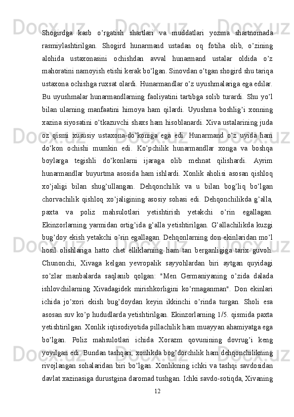 Shogirdga   kasb   o’rgatish   shartlari   va   muddatlari   yozma   shartnomada
rasmiylashtirilgan.   Shogird   hunarmand   ustadan   oq   fotiha   olib,   o’zining
alohida   ustaxonasini   ochishdan   avval   hunarmand   ustalar   oldida   o’z
mahoratini namoyish etishi kerak bo’lgan. Sinovdan o’tgan shogird shu tariqa
ustaxona ochishga ruxsat olardi. Hunarmandlar o’z uyushmalariga ega edilar.
Bu  uyushmalar  hunarmandlarning  faoliyatini  tartibga  solib  turardi.  Shu  yo’l
bilan   ularning   manfaatini   himoya   ham   qilardi.   Uyushma   boshlig’i   xonning
xazina siyosatini o’tkazuvchi shaxs ham hisoblanardi. Xiva ustalarining juda
oz   qismi   xususiy   ustaxona-do’koniga   ega   edi.   Hunarmand   o’z   uyida   ham
do’kon   ochishi   mumkin   edi.   Ko’pchilik   hunarmandlar   xonga   va   boshqa
boylarga   tegishli   do’konlarni   ijaraga   olib   mehnat   qilishardi.   Ayrim
hunarmandlar  buyurtma  asosida  ham  ishlardi.  Xonlik  aholisi  asosan  qishloq
xo’jaligi   bilan   shug’ullangan.   Dehqonchilik   va   u   bilan   bog’liq   bo’lgan
chorvachilik   qishloq   xo’jaligining   asosiy   sohasi   edi.   Dehqonchilikda   g’alla,
paxta   va   poliz   mahsulotlari   yetishtirish   yetakchi   o’rin   egallagan.
Ekinzorlarning   yarmidan   ortig’ida   g’alla   yetishtirilgan.   G’allachilikda   kuzgi
bug’doy ekish yetakchi o’rin egallagan. Dehqonlarning don ekinlaridan mo’l
hosil   olishlariga   hatto   chet   elliklarning   ham   tan   berganligiga   tarix   guvoh.
Chunonchi,   Xivaga   kelgan   yevropalik   sayyohlardan   biri   aytgan   quyidagi
so’zlar   manbalarda   saqlanib   qolgan:   "Men   Germaniyaning   o’zida   dalada
ishlovchilarning   Xivadagidek   mirishkorligini   ko’rmaganman".   Don   ekinlari
ichida   jo’xori   ekish   bug’doydan   keyin   ikkinchi   o’rinda   turgan.   Sholi   esa
asosan suv ko’p hududlarda yetishtirilgan. Ekinzorlarning 1/5. qismida paxta
yetishtirilgan. Xonlik iqtisodiyotida pillachilik ham muayyan ahamiyatga ega
bo’lgan.   Poliz   mahsulotlari   ichida   Xorazm   qovunining   dovrug’i   keng
yoyilgan edi. Bundan tashqari, xonlikda bog’dorchilik ham dehqonchilikning
rivojlangan   sohalaridan   biri   bo’lgan.   Xonlikning   ichki   va   tashqi   savdosidan
davlat xazinasiga durustgina daromad tushgan. Ichki savdo-sotiqda, Xivaning
12 