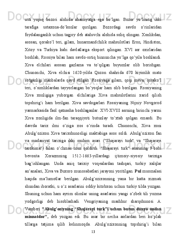 usti   yopiq   bozori   alohida   ahamiyatga   ega   bo’lgan.   Bozor   yo’lining   ikki
tarafiga   ustaxona-do’konlar   qurilgan.   Bozordagi   savdo   o’rinlaridan
foydalanganlik uchun tagjoy deb ataluvchi alohida soliq olingan. Xonlikdan,
asosan,   qorako’l   teri,   gilam,   hunarmandchilik   mahsulotlari   Eron,   Hindiston,
Xitoy   va   Turkiya   kabi   davlatlarga   eksport   qilingan.   XVI   asr   oxirlaridan
boshlab, Rossiya bilan ham savdo-sotiq binnuncha yo’lga qo’yila boshlandi.
Xiva   elchilari   asosan   gazlama   va   to’qilgan   buyumlar   olib   borishgan.
Chunonchi,   Xiva   elchisi   1620-yilda   Qozon   shahrida   670   kiyimlik   mato
sotganligi   manbalarda   qayd   etilgan.   Rossiyaga   gilam,   qoqi   meva,   qorako’l
teri,   o’simliklardan   tayyorlangan   bo’yoqlar   ham   olib   borilgan.   Rossiyaning
Xiva   xonligiga   yuborgan   elchilariga   Xiva   mahsulotlarini   xarid   qilish
topshirig’i   ham   berilgan.   Xiva   savdogarlari   Rossiyaning   Nijniy   Novgorod
yarmarkasida faol  qatnasha boshlaganlar. XVI-XVIII  asrning  birinchi  yarmi
Xiva   xonligida   ilm-fan   taraqqiyoti   butunlay   to’xtab   qolgan   emasdi.   Bu
davrda   tarix   ilmi   o’ziga   xos   o’rinda   turadi.   Chunonchi,   Xiva   xoni
Abulg’ozixon   Xiva   tarixshunosligi   maktabiga   asos   soldi.   Abulg’ozixon   fan
va   madaniyat   tarixiga   ikki   muhim   asari   ("Shajarayi   turk"   va   "Shajarayi
tarokima")   bilan   o’chmas   nom   qoldirdi.   "Shajarayi   turk"   asarining   9-bobi
bevosita   Xorazmning   1512 -1663-yillardagi   ijtimoiy-siyosiy   tarixiga
bag’ishlangan.   Unda   aniq   tarixiy   voqealardan   tashqari,   turkiy   xalqlar
an’analari, Xiva va Buxoro munosabatlari jarayoni yoritilgan.  Pul  muomalasi
haqida   ma’lumotlar   berilgan.   Abulg’ozixonning   yana   bir   katta   xizmati
shundan iboratki, u o’z asarlarini oddiy kitobxon uchun turkiy tilda yozgan.
Shuning   uchun   ham   ayrim   olimlar   uning   asarlarini   yangi   o’zbek   tili   yozma
yodgorligi   deb   hisoblashadi.   Vengriyaning   mashhur   sharqshunosi   A.
Vamberi   "Abulg’oziy ning   “Shajarayi   turk”i   uchun   butun   dunyo   undan
minnatdor" ,   deb   yozgan   edi.   Bu   asar   bir   necha   asrlardan   beri   ko’plab
tillarga   tatjima   qilib   kelinmoqda.   Abulg’ozixonning   topshirig’i   bilan
13 