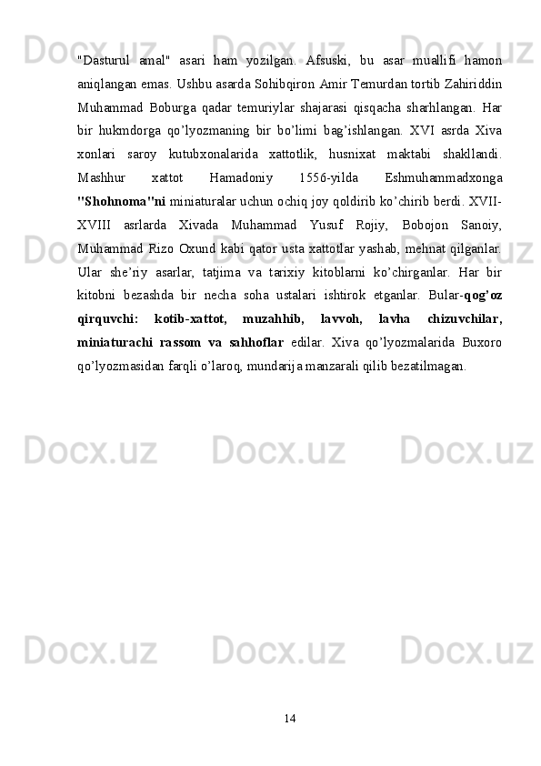 "Dasturul   amal"   asari   ham   yozilgan.   Afsuski,   bu   asar   muallifi   hamon
aniqlangan emas. Ushbu asarda Sohibqiron Amir Temurdan tortib Zahiriddin
Muhammad   Boburga   qadar   temuriylar   shajarasi   qisqacha   sharhlangan.   Har
bir   hukmdorga   qo’lyozmaning   bir   bo’limi   bag’ishlangan.   XVI   asrda   Xiva
xonlari   saroy   kutub xonalarida   xattotlik,   husnixat   maktabi   shakllandi.
Mashhur   xattot   Hamadoniy   1556-yilda   Eshmuhammadxonga
"Shohnoma"ni  miniaturalar uchun ochiq joy qoldirib ko’chirib berdi. XVII-
XVIII   asrlarda   Xivada   Muhammad   Yusuf   Rojiy,   Bobojon   Sanoiy,
Muhammad   Rizo   Oxund   kabi   qator   usta   xattotlar   yashab,   mehnat   qilganlar.
Ular   she’riy   asarlar,   tatjima   va   tarixiy   kitoblarni   ko’chirganlar.   Har   bir
kitobni   bezashda   bir   necha   soha   ustalari   ishtirok   etganlar.   Bular- qog’oz
qirquvchi:   kotib-xattot,   muzahhib,   lavvoh,   lavha   chizuvchilar,
miniaturachi   rassom   va   sahhoflar   edilar.   Xiva   qo’lyozmalarida   Buxoro
qo’lyozmasidan farqli o’laroq, mundarija manzarali qilib bezatilmagan. 
14 