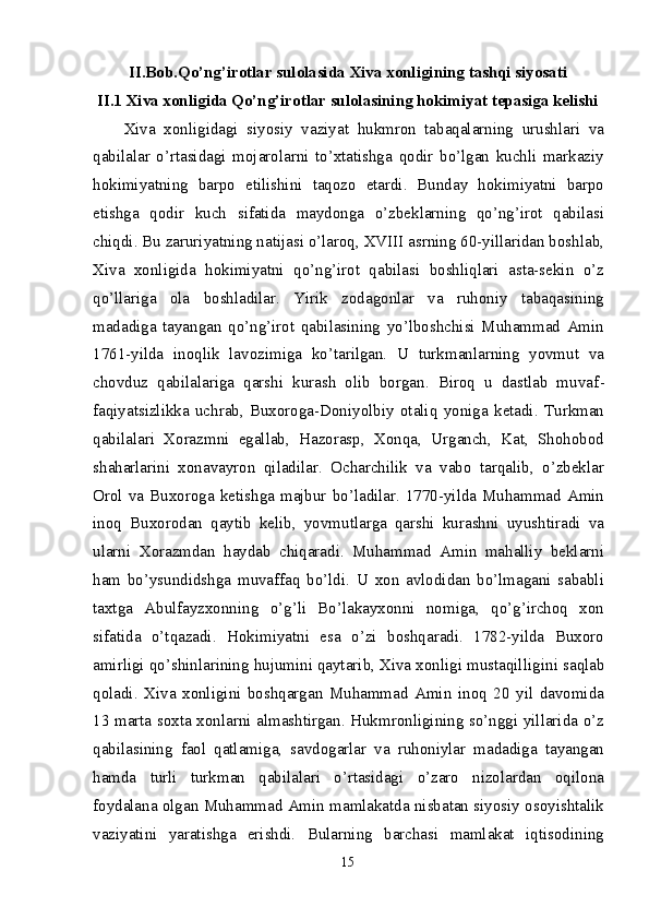 II.Bob.Qo’ng’irotlar sulolasida  Xiva xonligining tashqi siyosati
II.1 Xiva xonligida Qo’ng’irotlar sulolasining hokimiyat tepasiga kelishi
Xiva   xonligidagi   siyosiy   vaziyat   hukmron   tabaqalarning   urushlari   va
qabilalar   o’rtasidagi   mojarolarni   to’xtatishga   qodir   bo’lgan   kuchli   markaziy
hokimiyatning   barpo   etilishini   taqozo   etardi.   Bunday   hokimiyatni   barpo
etishga   qodir   kuch   sifatida   maydonga   o’zbeklarning   qo’ng’irot   qabilasi
chiqdi. Bu zaruriyatning natijasi o’laroq, XVIII asrning 60-yillaridan boshlab,
Xiva   xonligida   hokimiyatni   qo’ng’irot   qabilasi   boshliqlari   asta-sekin   o’z
qo’llariga   ola   boshladilar.   Yirik   zodagonlar   va   ruhoniy   tabaqasining
madadiga   tayangan   qo’ng’irot   qabilasining   yo’lboshchisi   Muhammad   Amin
1761-yilda   inoqlik   lavozimiga   ko’tarilgan.   U   turkmanlarning   yovmut   va
chovduz   qabilalariga   qarshi   kurash   olib   borgan.   Biroq   u   dastlab   muvaf -
faqiyatsizlikka   uchrab,   Buxoroga-Doniyolbiy   otaliq   yoniga   ketadi.   Turkman
qabilalari   Xorazmni   egallab,   Hazorasp,   Xonqa,   Urganch,   Kat,   Shohobod
shaharlarini   xonavayron   qiladilar.   Ocharchilik   va   vabo   tarqalib,   o’zbeklar
Orol  va  Buxoroga  ketishga  majbur  bo’ladilar.  1770-yilda  Muhammad  Amin
inoq   Buxorodan   qaytib   kelib,   yovmutlarga   qarshi   kurashni   uyushtiradi   va
ularni   Xorazmdan   haydab   chiqaradi.   Muhammad   Amin   mahalliy   beklarni
ham   bo’ysundidshga   muvaffaq   bo’ldi.   U   xon   avlodidan   bo’lmagani   sababli
taxtga   Abulfayzxonning   o’g’li   Bo’lakayxonni   nomiga,   qo’g’irchoq   xon
sifatida   o’tqazadi.   Hokimiyatni   esa   o’zi   boshqaradi.   1782-yilda   Buxoro
amirligi qo’shinlarining hujumini qaytarib, Xiva xonligi mustaqil ligini saqlab
qoladi.   Xiva   xonligini   boshqargan   Muhammad   Amin   inoq   20   yil   davomida
13 marta soxta xonlarni almashtirgan. Hukmronligining so’nggi yillarida o’z
qabilasining   faol   qatlamiga,   savdogarlar   va   ruhoniylar   madadiga   tayangan
hamda   turli   turkman   qabilalari   o’rtasidagi   o’zaro   nizolardan   oqilona
foydalana olgan Muhammad Amin mamlakatda nisbatan siyosiy osoyishtalik
vaziyatini   yaratishga   erishdi.   Bularning   barchasi   mamlakat   iqtisodining
15 