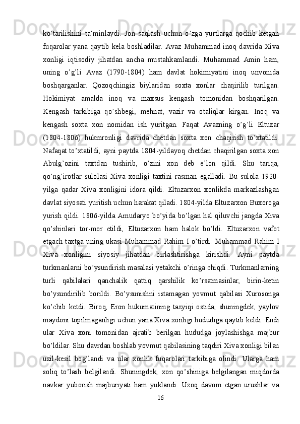 ko’tarilishini   ta’minlaydi.   Jon   saqlash   uchun   o’zga   yurtlarga   qochib   ketgan
fuqarolar   yana   qaytib   kela  boshladilar.   Avaz   Muhammad  inoq  davrida  Xiva
xonligi   iqtisodiy   jihatdan   ancha   mustahkamlandi.   Muhammad   Amin   ham,
uning   o’g’li   Avaz   (1790-1804)   ham   davlat   hokimiyatini   inoq   unvonida
boshqarganlar.   Qozoq chingiz   biylaridan   soxta   xonlar   chaqirilib   turilgan.
Hokimiyat   amalda   inoq   va   maxsus   kengash   tomonidan   boshqarilgan.
Kengash   tarkibiga   qo’shbegi,   mehnat,   vazir   va   otaliqlar   kirgan.   Inoq   va
kengash   soxta   xon   nomidan   ish   yuritgan.   Faqat   Avazning   o’g’li   Eltuzar
(1804-1806)   hukmronligi   davrida   chetdan   soxta   xon   chaqirish   to’xtatildi.
Nafaqat to’xtatildi, ayni paytda 1804-yildayoq chetdan chaqirilgan soxta xon
Abulg’ozini   taxtdan   tushirib,   o’zini   xon   deb   e’lon   qildi.   Shu   tariqa,
qo’ng’irotlar   sulolasi   Xiva   xonligi   taxtini   rasman   egalladi.   Bu   sulola   1920-
yilga   qadar   Xiva   xonligini   idora   qildi.   Eltuzarxon   xonlikda   markazlashgan
davlat siyosati yuritish uchun harakat qiladi. 1804-yilda Eltuzarxon Buxoroga
yurish qildi. 1806-yilda Amudaryo bo’yida bo’lgan hal qiluvchi jangda Xiva
qo’shinlari   tor-mor   etildi,   Eltuzarxon   ham   halok   bo’ldi.   Eltuzarxon   vafot
etgach taxtga uning ukasi Muhammad Rahim I o’tirdi. Muhammad Rahim I
Xiva   xonligini   siyosiy   jihatdan   birlashtirishga   kirishdi.   Ayni   paytda
turkmanlarni bo’ysundirish masalasi yetakchi o’ringa chiqdi. Turkmanlarning
turli   qabilalari   qanchalik   qattiq   qarshilik   ko’rsatmasinlar,   birin-ketin
bo’ysundirilib   borildi.   Bo’ysunishni   istamagan   yovmut   qabilasi   Xurosonga
ko’chib   ketdi.   Biroq,   Eron   hukumatining   tazyiqi   ostida,   shuningdek,   yaylov
maydoni topilmaganligi uchun yana Xiva xonligi hududiga qaytib keldi. Endi
ular   Xiva   xoni   tomonidan   ajratib   berilgan   hududga   joylashishga   majbur
bo’ldilar. Shu davrdan boshlab yovmut qabilasining taqdiri Xiva xonligi bilan
uzil-kesil   bog’landi   va   ular   xonlik   fuqarolari   tarkibiga   olindi.   Ularga   ham
soliq   to’lash   belgilandi.   Shuningdek,   xon   qo’shiniga   belgilangan   miqdorda
navkar   yuborish   majburiyati   ham   yuklandi.   Uzoq   davom   etgan   urushlar   va
16 