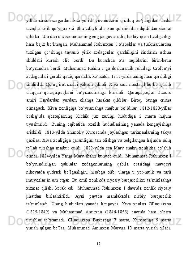 yillab   sarson-sargardonlikda   yurish   yovmutlarni   qishloq   xo’jaligidan   ancha
uzoqlashtirib qo’ygan edi. Shu tufayli ular xon qo’shinida sidqidildan xizmat
qildilar. Ulardan o’z zamonasining eng jangovar otliq harbiy qism tuzilganligi
ham   bejiz   bo’lmagan.   Muhammad   Rahimxon   I   o’zbeklar   va   turkmanlardan
tuzilgan   qo’shinga   tayanib   yirik   zodagonlar   qarshiligini   sindirish   uchun
shiddatli   kurash   olib   bordi.   Bu   kurashda   o’z   raqiblarini   birin-ketin
bo’ysundira   bordi.   Muhammad   Rahim   I   ga   dushmanlik   ruhidagi   Orolbo’yi
zodagonlari guruhi qattiq qarshilik ko’rsatdi. 1811-yilda uning ham qarshiligi
sindirildi. Qo’ng’irot shahri yakson qilindi. Xiva xoni mustaqil bo’lib ajralib
chiqqan   qoraqalpoqlarni   bo’ysundirishga   kirishdi.   Qoraqalpoqlar   Buxoro
amiri   Haydardan   yordam   olishga   harakat   qildilar.   Biroq,   bunga   erisha
olmagach,   Xiva   xonligiga   bo’ysunishga   majbur   bo’ldilar.   1812-1820-yillar
oralig’ida   qozoqlarning   Kichik   juz   xonligi   hududiga   2   marta   hujum
uyushtirildi.   Buning   oqibatida,   xonlik   hududlarining   yanada   kengayishiga
erishildi.   1813-yilda   Shimoliy   Xurosonda   joylashgan   turkmanlarning   takya
qabilasi   Xiva   xonligiga   qaramligini   tan   olishga   va   belgilangan   hajmda   soliq
to’lab   turishga   majbur   etildi.   1822-yilda   esa   Marv   shahri   xonlikka   qo’shib
olindi. 1824- yilda Yangi Marv shahri bunyod etildi. Muhammad Rahimxon I
bo’ysundirilgan   qabilalar   zodagon larining   qabila   orasidagi   mavqeyi
nihoyatda   qudratli   bo’lganligini   hi sobga   olib,   ularga   u   yer-mulk   va   turli
imtiyozlar in’om etgan. Bu omil xonlikda siyosiy barqarorlikni ta’minlashga
xizmat   qilishi   kerak   edi.   Muhammad   Rahimxon   I   davrida   xonlik   siyosiy
jihatdan   birlashtirildi.   Ayni   paytda   mamlakatda   nisbiy   barqarorlik
ta’minlandi.   Uning   hududlari   yanada   kengaydi.   Xiva   xonlari   Olloqulixon
(1825-1842)   va   Muhammad   Amirxon   (1846-1853)   davrida   ham   o’zaro
urushlar   to’xtamadi.   Olloqulixon   Buxoroga   7   marta,   Xurosonga   5   marta
yurish   qilgan   bo’lsa,   Muhammad   Aminxon   Marvga   10   marta   yurish   qiladi.
17 