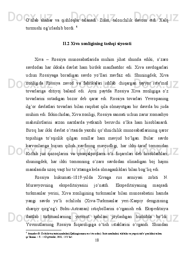 O’nlab   shahar   va   qishloqlar   talanadi.   Zulm,   talonchilik   davom   etdi.   Xalq
turmushi og’irlashib bordi.  4
II.2  Xiva xonligining tashqi siyosati
Xiva   –   Rossiya   munosabatlarida   muhim   jihat   shunda   ediki,   o’zaro
savdodan   har   ikkala   davlat   ham   birdek   manfaatdor   edi.   Xiva   savdogarlari
uchun   Rossiyaga   boradigan   savdo   yo’llari   xavfsiz   edi.   Shuningdek,   Xiva
xonligida   Rossiya   zavod   va   fabrikalari   ishlab   chiqargan   tayyor   iste’mol
tovarlariga   ehtiyoj   baland   edi.   Ayni   paytda   Rossiya   Xiva   xonligiga   o’z
tovarlarini   sotadigan   bozor   deb   qarar   edi.   Rossiya   tovarlari   Yevropaning
ilg’or   davlatlari   tovarlari   bilan   raqobat   qila   olmayotgan   bir   davrda   bu   juda
muhim edi. Ikkinchidan, Xiva xonligi, Rossiya sanoati uchun zarur xomashyo
mahsulotlarini   arzon   narxlarda   yetkazib   beruvchi   o’lka   ham   hisoblanardi.
Biroq  har  ikki  davlat  o’rtasida  yaxshi qo’shnichilik munosabatlarining  qaror
topishiga   to’sqinlik   qilgan   omillar   ham   mavjud   bo’lgan.   Bular:   savdo
karvonlariga   hujum   qilish   xavfining   mavjudligi,   har   ikki   taraf   tomonidan
Kichik   juz   qozoqlarini   va   qoraqalpoqlarni   o’z   fuqarolari   deb   hisoblashlari;
shuningdek,   har   ikki   tomonning   o’zaro   savdodan   olinadigan   boj   hajmi
masalasida uzoq vaqt bir to’xtamga kela olmaganliklari bilan bog’liq edi. 
Rossiya   hukumati-1819-yilda   Xivaga   rus   armiyasi   zobiti   N.
Muravyovning   ekspeditsiyasini   jo’natdi.   Ekspeditsiyaning   maqsadi
turkmanlar   yerini,   Xiva   xonligining   turk manlar   bilan   munosabatini   hamda
yangi   savdo   yo’li   ochilishi   (Xiva-Turkmanlar   yeri-Kaspiy   dengizining
sharqiy   qirg’og’i   Boku-Astraxan)   istiqbollarini   o’rganish   edi.   Ekspeditsiya
dastlab   turkmanlarning   yovmut   qabilasi   joylashgan   hududda   bo’ldi.
Yovmutlarning   Rossiya   fuqaroligiga   o’tish   istaklarini   o’rgandi.   Shundan
4
  Axmedov B. O’zbekiston tarixi manbalari (Qadimgi zamon va o’rta asrlar): Tarix mualimlari, talabalar va yuqori sinf o’quvchilari uchun 
qo’llanma. – T.: ―O’qituvchi , 2021, - 352 bet.‖
18 