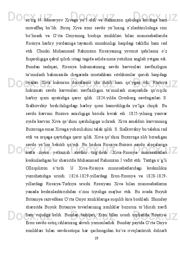 so’ng   N.   Muravyov   Xivaga   yo’l   oldi   va   Rahimxon   qabuliga   kirishga   ham
muvaffaq   bo’ldi.   Biroq   Xiva   xoni   savdo   yo’lining   o’zlashtirilishiga   rozi
bo’lmadi   va   O’rta   Osiyoning   boshqa   xonliklari   bilan   munosabatlarida
Rossiya   harbiy   yordamiga   tayanish   mumkinligi   haqidagi   taklifni   ham   rad
etdi.   Chunki   Muhammad   Rahimxon   Rossiyaning   yovmut   qabi lasini   o’z
fuqaroligiga qabul qilish istagi tagida aslida nima yotishini anglab yetgan edi.
Bundan   tashqari,   Rossiya   hukumatining   savdo   karvonlari   xavfsizligini
ta’minlash   bahonasida   chegarada   mustahkam   istehkomlar   qurish   haqidagi
rejalari   Xiva   hukmron   doiralarini   cho’chitib   ham   qo’ygan   edi.   Rossiya
hukumati   savdo   karvonlari   xavf sizligini   ta’minlash   maqsadida   qo’riqchi
harbiy   qism   ajratishga   qaror   qildi.   1824-yilda   Orenburg   savdogarlari   S.
Sialkovskiy   boshchiligidagi   harbiy   qism   hamrohligida   yo’lga   chiqdi.   Bu
savdo   karvoni   Buxoro   amirligiga   borishi   kerak   edi.   1825-yilning   yanvar
oyida   karvon   Xiva   qo’shini   qarshiligiga   uchradi.   Xiva   amaldori   karvonning
Buxoroga emas Xivaga yuborilishini talab qildi. S. Sialkovskiy bu talabni rad
etdi va orqaga qaytishga qaror qildi. Xiva qo’shini Buxoroga olib boradigan
savdo   yo’lini   bekitib   qo’ydi.   Bu   hodisa   Rossiya-Buxoro   savdo   aloqalariga
katta   ziyon   yetkazish   xavfini   tug’dirdi.   Xiva-Rossiya   munosabatlari
keskinlashgan bir sharoitda Muhammad Rahimxon I vafot etdi. Taxtga o’g’li
Olloqulixon   o’tirdi.   U   Xiva-Rossiya   munosabatlaridagi   keskinlikni
yumshatishga   urindi.   1826-1829-yillardagi   Eron-Rossiya   va   1828-1829-
yillar dagi   Rossiya-Turkiya   urushi   Rossiyani   Xiva   bilan   munosabatlarini
yanada   keskinlashtirishdan   o’zini   tiyishga   majbur   etdi.   Bu   orada   Buyuk
Britaniya razvedkasi O’rta Osiyo xonliklariga suqulib kira boshladi. Shunday
sharoitda   Buyuk   Britaniya   tovarlarining   xonliklar   bozorini   to’ldirish   xavfi
ham   vujudga   keldi.   Bundan   tashqari,   Eron   bilan   urush   oqibatida   Rossiya-
Eron savdo-sotiq ishlarining ahvoli yomonlashdi. Bunday paytda O’rta Osiyo
xonliklari   bilan   savdo sotiqni   har   qachongidan   ko’ra   rivojlantirish   dolzarb
19 