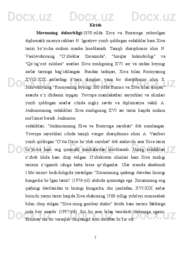 Kirish
Mavzuning   dolzarbligi: 1858-yilda   Xiva   va   Buxoroga   yuborilgan
diplomatik missiya rahbari N. Ignatyev yozib qoldirgan esdaliklar ham Xiva
tarixi   bo’yicha   muhim   manba   hisoblanadi.   Taniqli   sharqshunos   olim   N.
Vasilevskiyning   "O’zbeklar   Xorazmda",   "Inoqlar   hukmdorligi"   va
"Qo’ng’irot   sulolasi"   asarlari   Xiva   xonligining   XVI   asr   va   undan   keyingi
asrlar   tarixiga   bag’ishlangan.   Bundan   tashqari,   Xiva   bilan   Rossiyaning
XVIII-XIX   asrlardagi   o’zaro   aloqalari   yana   bir   sharqshunos   olim   S.
Jukovskiyning "Rossiyaning keyingi 300 yilda Buxoro va Xiva bilan aloqasi"
asarida   o’z   ifodasini   topgan.   Yevropa   mamlakatlari   sayyohlari   va   olimlari
yozib   qoldirgan   asarlar   ichida   ingliz   savdo   va   diplomatiya   vakili   A.
Jenkinsonning   esdaliklari   Xiva   xonligining   XVI   asr   tarixi   haqida   muhim
ma’lumot beradi. Jenkinson
esdaliklari,   "Jenkinsonning   Xiva   va   Buxoroga   sayohati"   deb   nomlangan.
Yevropa   sayyohlari   ichida   taniqli   venger   sharqshunos   olimi   A.   Vamberi
yozib qoldirgan "O’rta Osiyo bo’ylab sayohat" deb ataluvchi asar Xiva tarixi
bo’yicha   ham   eng   qimmatli   manbalardan   hisoblanadi.   Uning   esdaliklari
o’zbek   tilida   ham   chop   etilgan.   O’zbekiston   olimlari   ham   Xiva   xonligi
tarixini   o’rganish   ishiga   katta   hissa   qo’shganlar.   Ular   orasida   akademik
I.Mo’minov   boshchiligida   yaratilgan   "Xorazmning   qadimgi   davrdan   hozirgi
kungacha bo’lgan tarixi" (1976-yil) alohida qimmatga ega. Xorazmning eng
qadimgi   davrlaridan   to   hozirgi   kungacha,   shu   jumladan,   XVI-XIX   asrlar
birinchi yarmi tarixi haqida Xiva shahrining 2500 yilligi yubileyi munosabati
bilan   chop   etilgan   "Xiva   ming   gumbaz   shahri"   kitobi   ham   tarixiy   faktlarga
juda   boy   asardir   (1997-yil).   Siz   bu   asar   bilan   tanishish   imkoniga   egasiz.
Erinmay uni bir varaqlab chiqsangiz ayni muddao bo’lur edi. 
2 