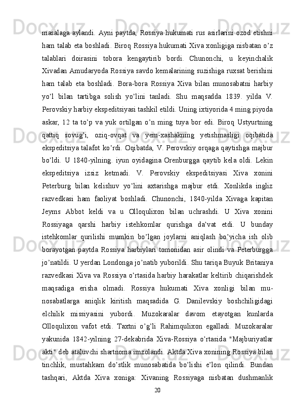 masalaga aylandi. Ayni paytda, Rossiya hukumati rus asirlarini ozod etishni
ham talab eta boshladi. Biroq Rossiya hukumati Xiva xonligiga nisbatan o’z
talablari   doirasini   tobora   kengaytirib   bordi.   Chunonchi,   u   keyinchalik
Xivadan Amudaryoda Rossiya savdo kemalarining suzishiga ruxsat berishini
ham   talab   eta   boshladi.   Bora-bora   Rossiya   Xiva   bilan   munosabatni   harbiy
yo’l   bilan   tartibga   solish   yo’lini   tanladi.   Shu   maqsadda   1839.   yilda   V.
Perovskiy harbiy ekspeditsiyasi tashkil etildi. Uning ixtiyorida 4 ming piyoda
askar,   12   ta   to’p   va   yuk   ortilgan   o’n   ming   tuya   bor   edi.   Biroq   Ustyurtning
qattiq   sovug’i,   oziq- ovqat   va   yem-xashakning   yetishmasligi   oqibatida
ekspeditsiya talafot ko’rdi. Oqibatda, V. Perovskiy orqaga qaytishga majbur
bo’ldi.   U   1840-yilning.   iyun   oyidagina   Orenburgga   qaytib   kela   oldi.   Lekin
ekspeditsiya   izsiz   ketmadi.   V.   Perovskiy   ekspeditsiyasi   Xiva   xonini
Peterburg   bilan   kelishuv   yo’lini   axtarishga   majbur   etdi.   Xonlikda   ingliz
razvedkasi   ham   faoliyat   boshladi.   Chunonchi,   1840-yilda   Xivaga   kapitan
Jeyms   Abbot   keldi   va   u   Olloqulixon   bilan   uchrashdi.   U   Xiva   xonini
Rossiyaga   qarshi   harbiy   istehkomlar   qurishga   da’vat   etdi.   U   bunday
istehkomlar   qurilishi   mumkin   bo’lgan   joylarni   aniqlash   bo’yicha   ish   olib
borayotgan   paytda   Rossiya   harbiylari   tomonidan   asir   olindi   va   Peterburgga
jo’natildi. U yerdan Londonga jo’natib yuborildi. Shu tariqa Buyuk Britaniya
razvedkasi  Xiva  va  Rossiya o’rtasida harbiy harakatlar keltirib  chiqarishdek
maqsadiga   erisha   olmadi.   Rossiya   hukumati   Xiva   xonligi   bilan   mu -
nosabatlarga   aniqlik   kiritish   maqsadida   G.   Danilevskiy   boshchiligidagi
elchilik   missiyasini   yubordi.   Muzokaralar   davom   etayotgan   kunlarda
Olloqulixon   vafot   etdi.   Taxtni   o’g’li   Rahimqulixon   egalladi.   Muzokaralar
yakunida   1842-yilning   27-dekabrida   Xiva-Rossiya   o’rtasida   "Majburiyatlar
akti" deb ataluvchi shartnoma imzolandi. Aktda Xiva xonining Rossiya bilan
tinchlik,   mustahkam   do’stlik   munosabatida   bo’lishi   e’lon   qilindi.   Bundan
tashqari,   Aktda   Xiva   xoniga:   Xivaning   Rossiyaga   nisbatan   dushmanlik
20 