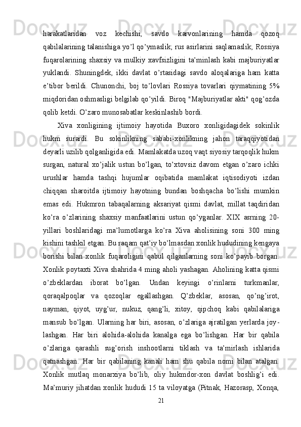 harakatlaridan   voz   kechishi,   savdo   karvonlarining   hamda   qozoq
qabilalarining talanishiga yo’l qo’ymaslik; rus asirlarini saqlamaslik; Rossiya
fuqarolarining shax siy va mulkiy xavfsizligini ta’minlash kabi majburiyatlar
yuklandi.   Shuningdek,   ikki   davlat   o’rtasidagi   savdo   aloqalariga   ham   katta
e’tibor   berildi.   Chunonchi,   boj   to’lovlari   Rossiya   tovarlari   qiymatining   5%
miqdoridan oshmasligi belgilab qo’yildi. Biroq "Majburiyatlar akti" qog’ozda
qolib ketdi. O’zaro munosabatlar keskinlashib bordi. 
Xiva   xonligining   ijtimoiy   hayotida   Buxoro   xonligidagidek   sokinlik
hukm   surardi.   Bu   sokinlikning   sababi-xonlikning   jahon   taraqqiyotidan
deyarli uzilib qolganligida edi. Mamlakatda uzoq vaqt siyosiy tarqoqlik hukm
surgan,   natural   xo’jalik   ustun   bo’lgan,   to’xtovsiz   davom   etgan   o’zaro   ichki
urushlar   hamda   tashqi   hujumlar   oqibatida   mamlakat   iqtisodiyoti   izdan
chiqqan   sharoitda   ijtimoiy   hayotning   bundan   boshqacha   bo’lishi   mumkin
emas   edi.   Hukmron   tabaqalarning   aksariyat   qismi   davlat,   millat   taqdiridan
ko’ra   o’zlarining   shaxsiy   manfaatlarini   ustun   qo’yganlar.   XIX   asrning   20-
yillari   boshlaridagi   ma’lu motlarga   ko’ra   Xiva   aholisining   soni   300   ming
kishini tashkil etgan. Bu raqam qat’iy bo’lmasdan xonlik hududining kengaya
borishi   bilan   xonlik   fuqaroligini   qabul   qilganlarning   soni   ko’payib   borgan.
Xonlik poytaxti Xiva shahrida 4 ming aholi yashagan. Aholining katta qismi
o’zbeklardan   iborat   bo’lgan.   Undan   keyingi   o’rinlarni   turkmanlar,
qoraqalpoqlar   va   qozoqlar   egallashgan.   Q’zbeklar,   asosan,   qo’ng’irot,
nayman,   qiyot,   uyg’ur,   nukuz,   qang’li,   xitoy,   qipchoq   kabi   qabilalariga
mansub  bo’lgan. Ularning  har  biri,  asosan,  o’zlariga ajratilgan yerlarda  joy -
lashgan.   Har   biri   alohida-alohida   kanalga   ega   bo’lishgan.   Har   bir   qabila
o’zlariga   qarashli   sug’orish   inshootlarni   tiklash   va   ta’mirlash   ishlarida
qatnashgan.   Har   bir   qabilaning   kanali   ham   shu   qabila   nomi   bilan   atalgan.
Xonlik   mutlaq   monarxiya   bo’lib,   oliy   hukmdor-xon   davlat   boshlig’i   edi.
Ma’muriy jihatdan xonlik hududi 15 ta viloyatga (Pitnak, Hazorasp, Xonqa,
21 