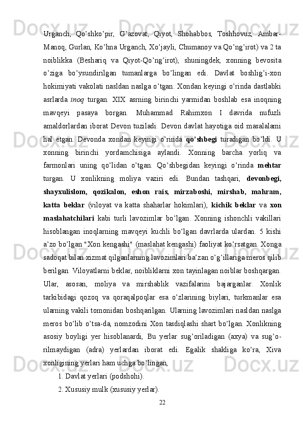 Urganch,   Qo’shko’pir,   G’azovat,   Qiyot,   Shohabbos,   Toshhovuz,   Ambar-
Manoq, Gurlan, Ko’hna Urganch, Xo’jayli, Chumanoy va Qo’ng’irot) va 2 ta
noiblikka   (Beshariq   va   Qiyot-Qo’ng’irot),   shuningdek,   xonning   bevosita
o’ziga   bo’ysundirilgan   tumanlarga   bo’lingan   edi.   Davlat   boshlig’i-xon
hokimiyati vakolati nasldan naslga o’tgan. Xondan keyingi o’rinda dastlabki
asrlarda   inoq   turgan.   XIX   asrning   birinchi   yarmidan   boshlab   esa   inoqning
mavqeyi   pasaya   borgan.   Muhammad   Rahimxon   I   davrida   nufuzli
amaldorlardan iborat Devon tuziladi. Devon davlat hayotiga oid masalalami
hal   etgan.   Devonda   xondan   keyingi   o’rinda   qo’shbegi   turadigan   bo’ldi.   U
xonning   birinchi   yordamchisiga   aylandi.   Xonning   barcha   yorliq   va
farmonlari   uning   qo’lidan   o’tgan.   Qo’shbegidan   keyingi   o’rinda   mehtar
turgan.   U   xonlikning   moliya   vaziri   edi.   Bundan   tashqari,   devonbegi,
shayxulislom,   qozikalon,   eshon   rais,   mirzaboshi,   mirshab,   mahram,
katta   beklar   (viloyat   va   katta   shaharlar   hokimlari),   kichik   beklar   va   xon
maslahatchilari   kabi   turli   lavozimlar   bo’lgan.   Xonning   ishonchli   vakillari
hisoblangan   inoqlarning   mavqeyi   kuchli   bo’lgan   davrlarda   ulardan.   5   kishi
a’zo bo’lgan "Xon kengashi" (maslahat kengashi) faoliyat ko’rsatgan. Xonga
sadoqat bilan xizmat qilganlarning lavozimlari ba’zan o’g’illariga meros qilib
berilgan. Viloyatlarni beklar, noibliklarni xon tayinlagan noiblar boshqargan.
Ular,   asosan,   moliya   va   mirshablik   vazifalarini   bajarganlar.   Xonlik
tarkibidagi   qozoq   va   qoraqalpoqlar   esa   o’zlarining   biylari,   turkmanlar   esa
ularning vakili tomonidan boshqarilgan. Ularning lavozimlari nasldan naslga
meros bo’lib  o’tsa-da,  nomzodini  Xon tasdiqlashi shart bo’lgan.  Xonlikning
asosiy   boyligi   yer   hisoblanardi,   Bu   yerlar   sug’oriladigan   (axya)   va   sug’o -
rilmaydigan   (adra)   yerlardan   iborat   edi.   Egalik   shakliga   ko’ra,   Xiva
xonligining yerlari ham uchga bo’lingan, 
1. Davlat yerlari (podshohi). 
2. Xususiy mulk (xususiy yerlar).
22 