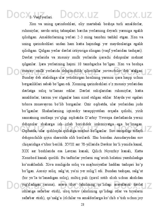 3. Vaqf yerlari.
Xon   va   uning   qarindoshlari,   oliy   martabali   boshqa   turli   amaldorlar,
ruhoniylar,   savdo-sotiq   tabaqalari   barcha   yerlarning   deyarli   yarmiga   egalik
qilishgan.   Amaldorlarning   yerlari   2-3   ming   tanobni   tashkil   etgan.   Xon   va
uning   qarindoshlari   undan   ham   katta   hajmdagi   yer   maydonlariga   egalik
qilishgan. Qolgan yerlar davlat ixtiyoriga olingan (vaqf yerlaridan tashqari).
Davlat   yerlarida   va   xususiy   mulk   yerlarida   ijarachi   dehqonlar   mehnat
qilganlar.   Ijara   yerlarining   hajmi   10   tanobgacha   bo’lgan.   Xon   va   boshqa
xususiy   mulk   yerlarida   dehqonchilik   qiluvchilar   yarimchilar   deb   atalgan.
Bunday   deb   atalishiga   ular   yetishtirgan   hosilning   yarmini   ijara   haqqi   uchun
berganliklari sabab bo’lgan edi. Xonning qarindoshlari o’z xususiy yerlaridan
davlatga   soliq   to’lamas   edilar.   Davlat   soliqlaridan   ruhoniylar,   katta
amaldorlar,   tarxon   yer   olganlar   ham   ozod   etilgan   edilar.   Mayda   yer   egalari
tobora   xonavayron   bo’lib   borganlar.   Oxir   oqibatda,   ular   yerlaridan   judo
bo’lganlar.   Shaharlarning   iqtisodiy   taraqqiyotdan   orqada   qolishi,   yirik
sanoatning   mutlaqo   yo’qligi   oqibatida   G’arbiy   Yevropa   davlatlarida   yersiz
dehqonlar   shaharga   ish   izlab   borishdek   imkoniyatga   ega   bo’lmagan.
Oqibatda,   ular   qishloqda   qolishga   majbur   bo’lganlar.   Suv   tanqisligi   tufayli
dehqonchilik   qiyin   sharoitda   olib   borilardi.   Shu   boisdan   Amudaryodan   suv
chiqarishga e’tibor berildi. XVIII asr 70-yillarida Davkor ko’li yonida kanal,
XIX   asr   boshlarida   esa   Lavzan   kanali,   Qilich   Niyozbiy   kanali,   Katta
Xonobod kanali qurildi. Bu tadbirlar yerlarni sug’orish holatini yaxshilashga
ko’maklashdi.   Xiva   xonligida   soliq   va   majburiyatlar   haddan   tashqari   ko’p
bo’lgan. Asosiy  soliq. salg’ut, ya’ni yer solig’l edi. Bundan tashqan, salg’ut
(bir   yo’la   to’lanadigan   soliq),   miltiq   puli   (qurol   sotib   olish   uchun   aholidan
yig’iladigan   jarima),   arava   oluv   (aholining   qo’lidagi   aravalarini   davlat
ishlariga   safarbar   etish),   uloq   tutuv   (aholining   qo’lidagi   otlar   va   tuyalarni
safarbar etish), qo’nalg’a (elchilar va amaldorlarga ko’chib o’tish uchun joy
23 