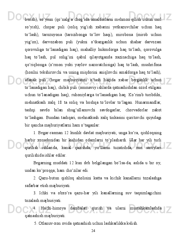 berish), so’ysun (qo’nalg’a chog’ida amaldorlarni mehmon qilish uchun mol
so’yish),   chopar   puli   (soliq   yig’ish   xabarini   yetkazuvchilar   uchun   haq
to’lash),   tarozuyona   (tarozibonga   to’lov   haqi),   mirobona   (mirob   uchun
yig’im),   darvozabon   puli   (yukni   o’tkazganlik   uchun   shahar   darvozasi
qorovuliga   to’lanadigan   haq),   mahalliy   hukmdorga   haq   to’lash,   qorovulga
haq   to’lash,   pul   solig’ini   qabul   qilayotganda   xazinachiga   haq   to’lash,
qo’riqbonga   (o’rmon   yoki   yaylov   nazoratchisiga)   haq   to’lash,   mushrifona
(hosilni  tekshiruvchi  va  uning  miqdorini  aniqlovchi  amaldorga  haq  to’lash),
afanak   puli   (begar   majburiyatini   o’tash   haqida   xabar   berganlik   uchun
to’lanadigan haq), chibik puli (ommaviy ishlarda qatnashishdan ozod etilgani
uchun   to’lanadigan   haq),   ruhoniylarga   to’lanadigan   haq.   Ko’rinib   turibdiki,
mehnatkash   xalq   18   ta   soliq   va   boshqa   to’lovlar   to’lagan.   Hunarmandlar,
tashqi   savdo   bilan   shug’ulla nuvchi   savdogarlar,   chorvadorlar   zakot
to’lashgan.   Bundan   tashqari,   mehnatkash   xalq   tinkasini   qurituvchi   quyidagi
bir qancha majburiyatlarni ham o’taganlar: 
1.   Begar-rasman   12   kunlik   davlat   majburiyati;   unga   ko’ra,   qishloqning
harbir   xonadonidan   bir   kishidan   odamlarni   to’plashardi.   Ular   har   yili   turli
qurilish   ishlarida,   kanal   qazishda,   yo’llarni   tuzatishda,   xon   saroylari
qurilishida ishlar edilar. 
Begarning   muddati   12   kun   deb   belgilangan   bo’lsa-da,   aslida   u   bir   oy,
undan ko’proqqa; ham cho’zilar edi.
2.   Qazu-butun   qishloq   aholisini   katta   va   kichik   kanallarni   tozalashga
safarbar etish majburiyati.
3.   Ichki   va   obxo’ra   qazu-har   yili   kanallarning   suv   taqsimlagichini
tozalash majburiyati.
4.   Hachi-himoya   dambalari   qurish   va   ularni   mustahkamlashda
qatnashish majburiyati.
 5. Otlanuv-xon ovida qatnashish uchun lashkarlikka kelish.
24 