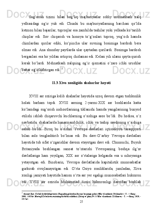 Sug’orish   tizimi   bilan   bog’liq   majburiyatlar   oddiy   mehnatkash   xalq
yelkasidagi   og’ir   yuk   edi.   Chunki   bu   majburiyatlarning   barchasi   qo’lda
ketmon bilan bajarilar, tuproqlar esa zambilda tashilar yoki yelkada ko’tarilib
chiqilar   edi.   Suv   chiqarish   va   himoya   to’g’onlari   tuproq,   yog’och   hamda
chimlardan   qurilar   ediki,   ko’pincha   ular   suvning   bosimiga   bardosh   bera
olmas edi. Ana shunday paytlarda ular qaytadan qurilardi. Bosimga bardosh
berganlari esa bir yildan ortiqroq chidamas edi. Kelasi yili ularni qayta qurish
kerak   bo’lardi.   Mehnatkash   xalqning   og’ir   qismatini   o’zaro   ichki   urushlar
battar og’irlashtirgan edi.  5
II.3  Xiva xonligida shaharlar hayoti
XVIII asr oxiriga kelib shaharlar hayotida uzoq davom etgan tushkunlik
holati   barham   topdi.   XVIII   asrning   2-yarmi-XIX   asr   boshlarida   katta
ko’lamdagi  sug’orish  inshootlarining  tiklanishi  hamda  yangilarining  bunyod
etilishi   ishlab   chiqaruvchi   kuchlarning   o’sishiga   asos   bo’ldi.   Bu   hodisa,   o’z
navbatida, shaharlarda hunarmandchilik, ichki va tashqi savdoning o’sishiga
sabab   bo’ldi.   Biroq   bu   o’sishni   Yevropa   davlatlari   iqtisodiyoti   taraqqiyoti
bilan   aslo   tenglashtirib   bo’lmas   edi.   Bu   davr-G’arbiy   Yevropa   davlatlari
hayotida tub sifat o’zgarishlar davom etayotgan davr edi. Chunonchi, Buyuk
Britaniyada   boshlangan   sanoat   to’ntarishi   Yevropaning   boshqa   ilg’or
davlatlariga   ham   yoyilgan,   XIX   asr   o’rtalariga   kelganda   esa   u   nihoyasiga
yetayotgan   edi.   Binobarin,   Yevropa   davlatlarida   kapitalistik   munosabatlar
gurkirab   rivojlanayotgan   edi.   O’rta   Osiyo   xonliklarida,   jumladan,   Xiva
xonligi jamiyati hayotida hamon o’rta asr yer egaligi munosabatlari hukmron
edi.   XVIII   asr   oxirida   Muhammad   Amin   hukmronligi   davridan   boshlab
5
  Azamat Ziyo. O’zbek davlatchiligi tarixi: (Eng qadimgi davrdan Rossiya bosqiniga qadar) //Mas`ul muharrir: B.Ahmedov. –T.: ―Sharq , ‖
2000, -368 bet. Mustaqil O’zbekiston tarixining dastlabki sahifalari: (Davriy to’plam) № 3 // Mas`ul muharrir: D.Alimova; - T.: ―Sharq , 2020, -
‖
224 bet.
25 