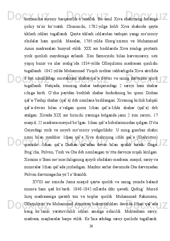 birmuncha   siyosiy   barqarorlik   o’rnatildi.   Bu   omil   Xiva   shahrining   holatiga
ijobiy   ta’sir   ko’rsatdi.   Chunonchi,   1782-yilga   kelib   Xiva   shahrida   qayta
tiklash   ishlari   tugallandi.   Qayta   tiklash   ishlaridan   tashqari   yangi   me’moriy
obidalar   ham   qurildi.   Masalan,   1765-yilda   Sherg’ozixon   va   Muhammad
Amin   madrasalari   bunyod   etildi.   XIX   asr   boshlarida   Xiva   xonligi   poytaxti
yirik   qurilish   maydoniga   aylandi.   Xon   farmoyishi   bilan   karvonsaroy,   usti
yopiq   bozor   va   ular   oralig’ida   1834-yilda   Olloqulixon   madrasasi   qurilishi
tugallandi. 1842-yilda Muhammad Yoqub mehtar rahbarligida Xiva atrofida
6   km   uzunlikdagi   mustahkam   shahar-qal’a   devori   va   uning   darvozasi   qurib
tugallandi.   Natijada,   xonning   shahar   tashqarisidagi   2   saroyi   ham   shahar
ichiga   kirdi.   O’sha   paytdan   boshlab   shahar   hududining   bu   qismi   Dishan
qal’a-Tashqi shahar (qal’a) deb nomlana boshlangan. Xivaning kichik halqali
qal’a-devori   bilan   o’ralgan   qisrni   Ichan   qal’a-Ichki   shahar   (qal’a)   deb
atalgan.   Xivada   XIX   asr   birinchi   yarmiga   kelganda   jami   2   xon   saroyi,   17
masjid, 22 madrasa mavjud bo’lgan. Ichan qal’a bobolarimizdan qolgan O’rta
Osiyodagi   yirik   va   noyob   me’moriy   yodgorlikdir.   U   ming   gumbaz   shahri
nomi   bilan   mashhur.   Ichan   qal’a   Xiva   shahrining   ichki   qal’a   (Shahriston)
qismidir.   Ichan   qal’a   Dishan   qal’adan   devor   bilan   ajralib   turadi.   Unga.
Bog’cha, Polvon, Tosh va Ota deb nomlangan to’rtta darvoza orqali kirilgan.
Xorazm o’lkasi me’morchiligining ajoyib obidalari-madrasa, masjid, saroy va
minoralar Ichan qal’ada joylashgan. Mazkur asrlar davomida Ota darvozadan
Polvon darvozagacha yo’l o’tkazildi. 
XVIII   asr   oxirida   Juma   masjid   qayta   qurildi   va   uning   yonida   baland
minora   ham   qad   ko’tardi.   1840-1842-yillarda   ikki   qavatli   Qutlug’   Murod
Inoq   madrasasiga   qaratib   tim   va   toqilar   qurildi.   Muhammad   Rahimxon,
Olloqulixon   va   Muhammad   Aminxon   hukmronliklari   davrida   Ichan   qal’ada
keng   ko’lamli   yaratuvchilik   ishlari   amalga   oshirildi.   Muhtasham   saroy,
madrasa, maqbaralar barpo etildi. Ko’hna arkdagi saroy qurilishi tugallandi.
26 