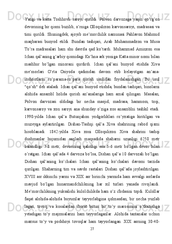 Yangi   va   katta   Toshhovli   saroyi   qurildi.   Polvon   darvozaga   yaqin   qo’rg’on
devorining bir qismi buzilib, o’rniga Olloqulixon karvonsaroyi, madrasasi va
timi   qurildi.   Shuningdek,   ajoyib   me’morchilik   namunasi   Pahlavon   Mahmud
maqbarasi   bunyod   etildi.   Bundan   tashqari,   Arab   Muhammadxon   va   Musa
To’ra   madrasalari   ham   shu   davrda   qad   ko’tardi.   Muhammad   Aminxon   esa
Ichan qal’aning g’arbiy qismidagi Ko’hna ark yoniga Katta minor nomi bilan
mashhur   bo’lgan   minorani   qurdirdi.   Ichan   qal’ani   bunyod   etishda   Xiva
me’morlari   O’rta   Osiyoda   qadimdan   davom   etib   kelayotgan   an’ana-
inshootlarni   ro’parama- ro’para   qurish   usulidan   foydalanishgan.   Bu   usul
"qo’sh" deb ataladi. Ichan qal’ani bunyod etishda, bundan tashqari, binolarni
alohida   ansambl   holida   qurish   an’analariga   ham   amal   qilingan.   Masalan,
Polvon   darvozasi   oldidagi   bir   necha   masjid,   madrasa,   hammom,   toqi,
karvonsaroy   va   xon   saroyi   ana   shunday   o’ziga   xos   ansamblni   tashkil   etadi.
1990-yilda   Ichan   qal’a   Butunjahon   yodgorliklari   ro’yxatiga   kiritilgan   va
muzeyga   aylantirilgan.   Dishan-Tashqi   qal’a   Xiva   shahrining   rabod   qismi
hisoblanadi.   1842-yilda   Xiva   xoni   Olloqulixon   Xiva   shahrini   tashqi
dushmanlar   hujumidan   saqlash   maqsadida   shaharni   uzunligi   6250   metr
balandligi   7-8   metr,   devorining   qalinligi   esa   5-6   metr   bo’lgan   devor   bilan
o’ratgan. Ichan qal’ada 4 darvoza bo’lsa, Dishan qal’a 10 darvozali bo’lgan.
Dishan   qal’aning   ko’chalari   Ichan   qal’aning   ko’chalari   davomi   tarzida
qurilgan.   Shaharning   tim   va   savdo   rastalari   Dishan   qal’ada   joylashtirilgan.
XVIII  asr ikkinchi yarmi va  XIX asr  birin chi  yarmida ham avvalgi asrlarda
mavjud   bo’lgan   hunarmandchilikning   har   xil   turlari   yanada   rivojlandi.
Me’morchilikning yuksalishi kulolchilikda ham o’z ifodasini topdi. Kulollar
faqat   alohida-alohida   buyumlar   tayyorlabgina   qolmasdan,   bir   necha   yuzlab
lagan,   tovoq   va   kosalardan   iborat   butun   bir   to’y   marosimini   o’tkazishga
yetadigan   to’y   majmualarini   ham   tayyorlaganlar.   Alohida   tantanalar   uchun
maxsus   to’y   va   podshoyi   tovoqlar   ham   tayyorlangan.   XIX   asrning   30-40-
27 