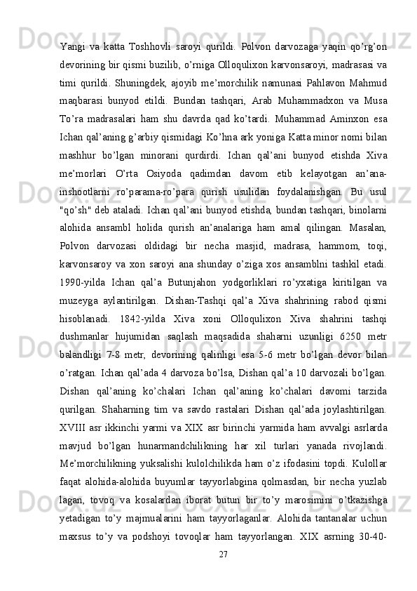 Yangi   va   katta   Toshhovli   saroyi   qurildi.   Polvon   darvozaga   yaqin   qo’rg’on
devorining bir qismi buzilib, o’rniga Olloqulixon karvonsaroyi, madrasasi va
timi   qurildi.   Shuningdek,   ajoyib   me’morchilik   namunasi   Pahlavon   Mahmud
maqbarasi   bunyod   etildi.   Bundan   tashqari,   Arab   Muhammadxon   va   Musa
To’ra   madrasalari   ham   shu   davrda   qad   ko’tardi.   Muhammad   Aminxon   esa
Ichan qal’aning g’arbiy qismidagi Ko’hna ark yoniga Katta minor nomi bilan
mashhur   bo’lgan   minorani   qurdirdi.   Ichan   qal’ani   bunyod   etishda   Xiva
me’morlari   O’rta   Osiyoda   qadimdan   davom   etib   kelayotgan   an’ana-
inshootlarni   ro’parama- ro’para   qurish   usulidan   foydalanishgan.   Bu   usul
"qo’sh" deb ataladi. Ichan qal’ani bunyod etishda, bundan tashqari, binolarni
alohida   ansambl   holida   qurish   an’analariga   ham   amal   qilingan.   Masalan,
Polvon   darvozasi   oldidagi   bir   necha   masjid,   madrasa,   hammom,   toqi,
karvonsaroy   va   xon   saroyi   ana   shunday   o’ziga   xos   ansamblni   tashkil   etadi.
1990-yilda   Ichan   qal’a   Butunjahon   yodgorliklari   ro’yxatiga   kiritilgan   va
muzeyga   aylantirilgan.   Dishan-Tashqi   qal’a   Xiva   shahrining   rabod   qismi
hisoblanadi.   1842-yilda   Xiva   xoni   Olloqulixon   Xiva   shahrini   tashqi
dushmanlar   hujumidan   saqlash   maqsadida   shaharni   uzunligi   6250   metr
balandligi   7-8   metr,   devorining   qalinligi   esa   5-6   metr   bo’lgan   devor   bilan
o’ratgan. Ichan qal’ada 4 darvoza bo’lsa, Dishan qal’a 10 darvozali bo’lgan.
Dishan   qal’aning   ko’chalari   Ichan   qal’aning   ko’chalari   davomi   tarzida
qurilgan.   Shaharning   tim   va   savdo   rastalari   Dishan   qal’ada   joylashtirilgan.
XVIII  asr ikkinchi yarmi va  XIX asr  birin chi  yarmida ham avvalgi asrlarda
mavjud   bo’lgan   hunarmandchilikning   har   xil   turlari   yanada   rivojlandi.
Me’morchilikning yuksalishi kulolchilikda ham o’z ifodasini topdi. Kulollar
faqat   alohida-alohida   buyumlar   tayyorlabgina   qolmasdan,   bir   necha   yuzlab
lagan,   tovoq   va   kosalardan   iborat   butun   bir   to’y   marosimini   o’tkazishga
yetadigan   to’y   majmualarini   ham   tayyorlaganlar.   Alohida   tantanalar   uchun
maxsus   to’y   va   podshoyi   tovoqlar   ham   tayyorlangan.   XIX   asrning   30-40-
27