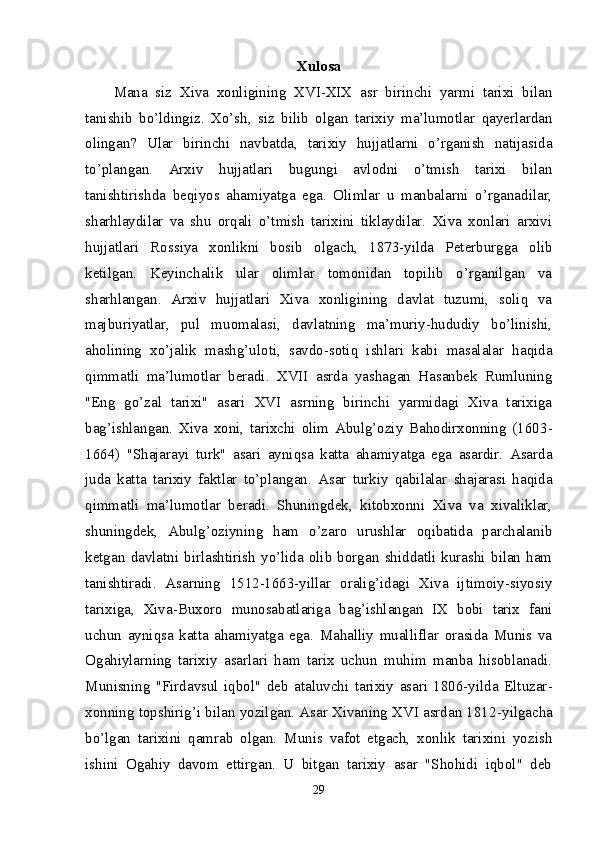 Xulosa
Mana   siz   Xiva   xonligining   XVI-XIX   asr   birinchi   yarmi   tarixi   bilan
tanishib   bo’l dingiz.   Xo’sh,   siz   bilib   olgan   tarixiy   ma’lumotlar   qayerlardan
olingan?   Ular   birinchi   navbatda,   tarixiy   hujjatlarni   o’rganish   natijasida
to’plangan.   Arxiv   hujjatlari   bugungi   avlodni   o’tmish   tarixi   bilan
tanishtirishda   beqiyos   ahamiyatga   ega.   Olimlar   u   manbalarni   o’rganadilar,
sharhlaydilar   va   shu   orqali   o’tmish   tarixini   tiklaydilar.   Xiva   xonlari   arxivi
hujjatlari   Rossiya   xonlikni   bosib   olgach,   1873-yilda   Peterburgga   olib
ketilgan.   Keyinchalik   ular   olimlar   tomonidan   topilib   o’rganilgan   va
sharhlangan.   Arxiv   hujjatlari   Xiva   xonligining   davlat   tuzumi,   soliq   va
majburiyatlar,   pul   muomalasi,   davlatning   ma’muriy-hududiy   bo’linishi,
aholining   xo’jalik   mashg’uloti,   savdo-sotiq   ishlari   kabi   masalalar   haqida
qimmatli   ma’lumotlar   beradi.   XVII   asrda   yashagan   Hasanbek   Rumluning
"Eng   go’zal   tarixi"   asari   XVI   asrning   birinchi   yarmidagi   Xiva   tarixiga
bag’ish langan.   Xiva   xoni,   tarixchi   olim   Abulg’oziy   Bahodirxonning   (1603 -
1664)   "Shajarayi   turk"   asari   ayniqsa   katta   ahamiyatga   ega   asardir.   Asarda
juda   katta   tarixiy   faktlar   to’plangan.   Asar   turkiy   qabilalar   shajarasi   haqida
qimmatli   ma’lumotlar   beradi.   Shuningdek,   kitobxonni   Xiva   va   xivaliklar,
shuningdek,   Abulg’oziyning   ham   o’zaro   urushlar   oqibatida   parchalanib
ketgan   davlatni   birlashtirish   yo’lida   olib   borgan   shiddatli   kurashi   bilan   ham
tanishtiradi.   Asarning   1512-1663-yillar   oralig’idagi   Xiva   ijtimoiy-siyosiy
tarixiga,   Xiva-Buxoro   munosabatlariga   bag’ishlangan   IX   bobi   tarix   fani
uchun   ayniqsa   katta   ahamiyatga   ega.   Mahalliy   mualliflar   orasida   Munis   va
Ogahiylarning   tarixiy   asarlari   ham   tarix   uchun   muhim   manba   hisoblanadi.
Munisning   "Firdavsul   iqbol"   deb   ataluvchi   tarixiy   asari   1806-yilda   Eltuzar -
xonning topshirig’i bilan yozilgan. Asar Xivaning XVI asrdan 1812 -yilgacha
bo’lgan   tarixini   qamrab   olgan.   Munis   vafot   etgach,   xonlik   tarixini   yozish
ishini   Ogahiy   davom   ettirgan.   U   bitgan   tarixiy   asar   "Shohidi   iqbol"   deb
29 