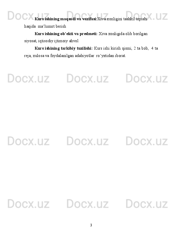 Kurs ishining  maqsadi va vazifasi: Xiva xonligini tashkil topishi 
haqida  ma’lumot berish
Kurs ishining ob’ekti va predmeti:  Xiva xonligida olib borilgan 
siyosat, iqtisodiy ijtimoiy ahvol
Kurs   ishining   tarkibiy   tuzilishi :  Kurs   ishi   kirish   qismi , 2  ta   bob ,  4  ta
reja ,  xulosa   va   foydalanilgan   adabiyotlar    ro ’ yxtidan   iborat .
3 