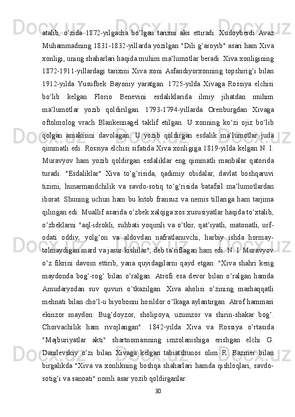 atalib,   o’zida   1872-yilgacha   bo’lgan   tarixni   aks   ettiradi.   Xudoyberdi   Avaz
Muhammadning 1831-1832-yillarda yozilgan "Dili g’aroyib" asari ham Xiva
xonligi, uning shaharlari haqida muhim ma’lumotlar beradi. Xiva xonligining
1872-1911-yillardagi   tarixini   Xiva   xoni   Asfandiyorxonning   topshirig’i  bilan
1912-yilda   Yusufbek   Bayoniy   yaratgan.   1725-yilda   Xivaga   Rossiya   elchisi
bo’lib   kelgan   Florio   Benevini   esdaliklarida   ilmiy   jihatdan   muhim
ma’lumotlar   yozib   qoldirilgan.   1793-1794-yillarda   Orenburgdan   Xivaga
oftolmolog   vrach   Blankennagel   taklif   etilgan.   U   xonning   ko’zi   ojiz   bo’lib
qolgan   amakisini   davolagan.   U   yozib   qoldirgan   esdalik   ma’lumotlar   juda
qimmatli edi. Rossiya elchisi sifatida Xiva xonligiga 1819-yilda kelgan N. I.
Muravyov   ham   yozib   qoldirgan   esdaliklar   eng   qimmatli   manbalar   qatorida
turadi.   "Esdaliklar"   Xiva   to’g’risida,   qadimiy   obidalar,   davlat   boshqaruvi
tizimi,   hunarmandchilik   va   savdo-sotiq   to’g’risida   batafsil   ma’lumotlardan
iborat.   Shuning   uchun   ham   bu   kitob   fransuz   va   nemis   tillariga   ham   tarjima
qilingan edi. Muallif asarida o’zbek xalqiga xos xususiyatlar haqida to’xtalib,
o’zbeklarni   "aql-idrokli,   suhbati   yoqimli   va   o’tkir,   qat’iyatli,   matonatli,   urf -
odati   oddiy,   yolg’on   va   aldovdan   nafratlanuvchi,   harbiy   ishda   hormay-
tolmaydigan mard va jasur kishilar", deb ta’riflagan ham edi. N. I. Muravyov
o’z   fikrini   davom   ettirib,   yana   quyidagilarni   qayd   etgan:   "Xiva   shahri   keng
maydonda   bog’-rog’   bilan   o’ralgan.   Atrofi   esa   devor   bilan   o’ralgan   hamda
Amudaryodan   suv   quvuri   o’tkazilgan.   Xiva   aholisi   o’zining   mashaqqatli
mehnati bilan cho’l-u biyobonni hosildor o’lkaga aylantirgan. Atrof hammasi
ekinzor   maydon.   Bug’doyzor,   sholipoya,   uzumzor   va   shirin-shakar   bog’.
Chorvachilik   ham   rivojlangan".   1842-yilda   Xiva   va   Rossiya   o’rtasida
"Majburiyatlar   akti"   shartnomasining   imzolanishiga   erishgan   elchi   G.
Danilevskiy   o’zi   bilan   Xivaga   kelgan   tabiatshunos   olim   R.   Baziner   bilan
birgalikda  "Xiva   va   xonlikning  boshqa   shaharlari  hamda   qishloqlari,  savdo-
sotig’i va sanoati" nomli asar yozib qoldirganlar.
30 