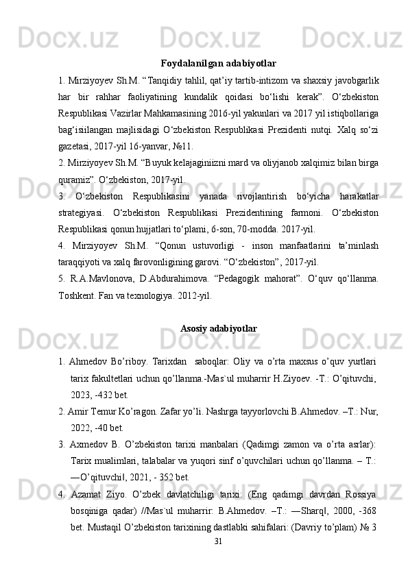 Foydalanilgan adabiyotlar
1. Mirziyoyev Sh.M. “Tanqidiy tahlil, qat’iy tartib-intizom va shaxsiy javobgarlik
har   bir   rahhar   faoliyatining   kundalik   qoidasi   bo‘lishi   kerak”.   O‘zbekiston
Respublikasi Vazirlar Mahkamasining 2016-yil yakunlari va 2017 yil istiqbollariga
bag‘isiilangan   majlisidagi   O‘zbekiston   Respublikasi   Prezidenti   nutqi.   Xalq   so‘zi
gazetasi, 2017-yil 16-yanvar, №11.
2. Mirziyoyev Sh.M. “Buyuk kelajaginiizni mard va oliyjanob xalqimiz bilan birga
quramiz”. O‘zbekiston, 2017-yil.
3.   O‘zbekiston   Respublikasini   yanada   rivojlantirish   bo‘yicha   harakatlar
strategiyasi.   O‘zbekiston   Respublikasi   Prezidentining   farmoni.   O‘zbekiston
Respublikasi qonun hujjatlari to‘plami, 6-son, 70-modda. 2017-yil.
4.   Mirziyoyev   Sh.M.   “Qonun   ustuvorligi   -   inson   manfaatlarini   ta’minlash
taraqqiyoti va xalq farovonligining garovi. “O‘zbekiston”, 2017-yil.
5.   R.A.Mavlonova,   D.Abdurahimova.   “Pedagogik   mahorat”.   O‘quv   qo‘llanma.
Toshkent. Fan va texnologiya. 2012-yil.
Asosiy adabiyotlar
1.   Ahmedov   Bo’riboy.   Tarixdan     saboqlar:   Oliy   va   o’rta   maxsus   o’quv   yurtlari
tarix fakultetlari uchun qo’llanma.-Mas`ul muharrir H.Ziyoev. -T.: O’qituvchi,
2023, -432 bet.
2. Amir Temur Ko’ragon. Zafar yo’li. Nashrga tayyorlovchi B.Ahmedov. –T.: Nur,
2022, -40 bet.
3.   Axmedov   B.   O’zbekiston   tarixi   manbalari   (Qadimgi   zamon   va   o’rta   asrlar):
Tarix mualimlari, talabalar va yuqori sinf o’quvchilari uchun qo’llanma. – T.:
―O’qituvchi , 2021, - 352 bet.‖
4.   Azamat   Ziyo.   O’zbek   davlatchiligi   tarixi:   (Eng   qadimgi   davrdan   Rossiya
bosqiniga   qadar)   //Mas`ul   muharrir:   B.Ahmedov.   –T.:   ―Sharq ,   2000,   -368	
‖
bet. Mustaqil O’zbekiston tarixining dastlabki sahifalari: (Davriy to’plam) № 3
31 