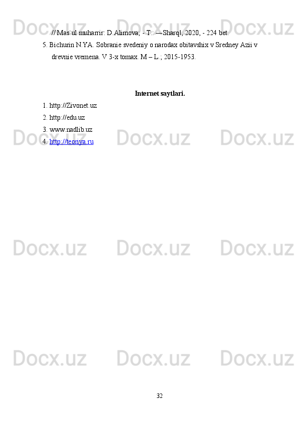 // Mas`ul muharrir: D.Alimova; - T.: ―Sharq , 2020, - 224 bet.‖
5. Bichurin N.YA. Sobranie svedeniy o narodax obitavshix v Sredney Azii v 
drevnie vremena. V 3-x tomax. M – L.; 2015-1953.
Internet saytlari.
1. http://Zivonet.uz
2. http://edu.uz
3. www.nadlib.uz
4.  http://teoriya.ru
32 