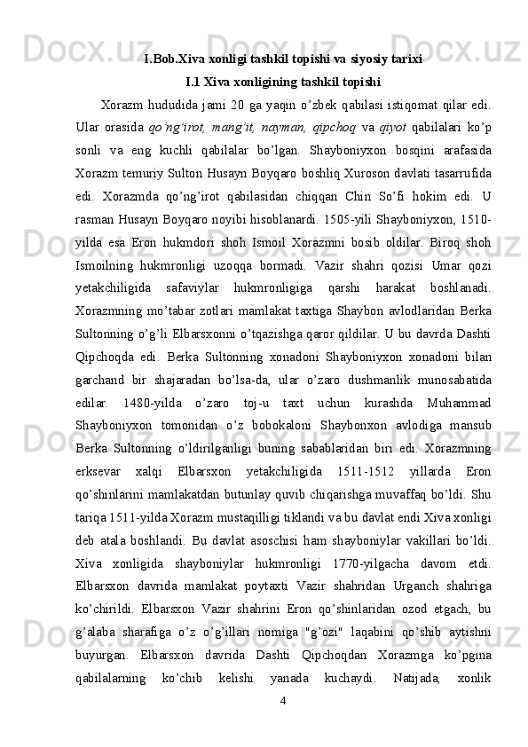 I.Bob.Xiva  xonligi tashkil topishi va siyosiy tarixi
I.1 Xiva xonligining tashkil topishi
Xorazm   hududida   jami   20   ga   yaqin   o’zbek   qabilasi   istiqomat   qilar   edi.
Ular   orasida   qo’ng’irot,   mang’it,   nayman,   qipchoq   va   qiyot   qabilalari   ko’p
sonli   va   eng   kuchli   qabilalar   bo’lgan.   Shayboniyxon   bosqini   arafasida
Xorazm temuriy Sulton Husayn Boyqaro boshliq Xuroson davlati tasarrufida
edi.   Xorazmda   qo’ng’irot   qabilasidan   chiqqan   Chin   So’fi   hokim   edi.   U
rasman Husayn Boyqaro noyibi hisoblanardi. 1505-yili Shayboniyxon, 1510-
yilda   esa   Eron   hukmdori   shoh   Ismoil   Xorazmni   bosib   oldilar.   Biroq   shoh
Ismoilning   hukmronligi   uzoqqa   bormadi.   Vazir   shahri   qozisi   Umar   qozi
yetakchiligida   safaviylar   hukmronligiga   qarshi   harakat   boshlanadi.
Xorazmning   mo’tabar   zotlari   mamlakat   taxtiga   Shaybon   avlodlaridan   Berka
Sultonning o’g’li Elbarsxonni o’tqazishga qaror qildilar. U bu davrda Dashti
Qipchoqda   edi.   Berka   Sultonning   xonadoni   Shayboniyxon   xonadoni   bilan
garchand   bir   shajaradan   bo’lsa-da,   ular   o’zaro   dushmanlik   munosabatida
edilar.   1480-yilda   o’zaro   toj-u   taxt   uchun   kurashda   Muhammad
Shayboniyxon   tomonidan   o’z   bobokaloni   Shaybonxon   avlodiga   mansub
Berka   Sultonning   o’ldirilganligi   buning   sabablaridan   biri   edi.   Xorazmning
erksevar   xalqi   Elbarsxon   yetakchiligida   1511-1512   yillarda   Eron
qo’shinlarini mamlakatdan butunlay quvib chiqarishga muvaffaq bo’ldi. Shu
tariqa 1511-yilda Xorazm mustaqilligi tiklandi va bu davlat endi Xiva xonligi
deb   atala   boshlandi.   Bu   davlat   asoschisi   ham   shayboniylar   vakillari   bo’ldi.
Xiva   xonligida   shayboniylar   hukmronligi   1770-yilgacha   davom   etdi.
Elbarsxon   davrida   mamlakat   poytaxti   Vazir   shahridan   Urganch   shahriga
ko’chirildi.   Elbarsxon   Vazir   shahrini   Eron   qo’shinlaridan   ozod   etgach,   bu
g’alaba   sharafiga   o’z   o’g’illari   nomiga   "g’ozi"   laqabini   qo’shib   aytishni
buyurgan.   Elbarsxon   davrida   Dashti   Qipchoqdan   Xorazmga   ko’pgina
qabilalarning   ko’chib   kelishi   yanada   kuchaydi.   Natijada,   xonlik
4 