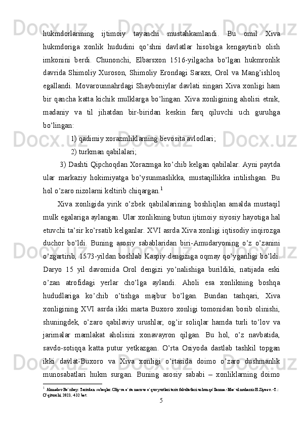 hukmdorlarining   ijtimoiy   tayanchi   mustahkamlandi.   Bu   omil   Xiva
hukmdoriga   xonlik   hududini   qo’shni   davlatlar   hisobiga   kengaytirib   olish
imkonini   berdi.   Chunonchi,   Elbarsxon   1516-yilgacha   bo’lgan   hukmronlik
davrida Shimoliy Xuroson, Shimoliy Erondagi Saraxs, Orol va Mang’ishloq
egallandi. Movarounnahrdagi Shayboniylar davlati singari Xiva xonligi ham
bir   qancha   katta   kichik   mulklarga   bo’lingan.   Xiva   xonligining   aholisi   etnik,
madaniy   va   til   jihatdan   bir-biridan   keskin   farq   qiluvchi   uch   guruhga
bo’lingan:
1) qadimiy xorazmliklarning bevosita avlodlari;
2) turkman qabilalari;
  3) Dashti Qipchoqdan Xorazmga ko’chib kelgan qabilalar. Ayni paytda
ular   markaziy   hokimiyatga   bo’ysunmaslikka,   mustaqillikka   intilishgan.   Bu
hol o’zaro nizolarni keltirib chiqargan. 1
Xiva   xonligida   yirik   o’zbek   qabilalarining   boshliqlan   amalda   mustaqil
mulk egalariga aylangan. Ular xonlikning butun ijtimoiy  siyosiy hayotiga hal
etuvchi ta’sir ko’rsatib kelganlar. XVI asrda Xiva xonligi iqtisodiy inqirozga
duchor   bo’ldi.   Buning   asosiy   sabablaridan   biri-Amudaryoning   o’z   o’zanini
o’zgartirib, 1573-yildan boshlab Kaspiy dengiziga oqmay qo’yganligi bo’ldi.
Daryo   15   yil   davomida   Orol   dengizi   yo’nalishiga   burildiki,   natijada   eski
o’zan   atrofidagi   yerlar   cho’lga   aylandi.   Aholi   esa   xonlikning   boshqa
hududlariga   ko’chib   o’tishga   majbur   bo’lgan.   Bundan   tashqari,   Xiva
xonligining   XVI   asrda   ikki   marta   Buxoro   xonligi   tomonidan   bosib   olinishi,
shuningdek,   o’zaro   qabilaviy   urushlar,   og’ir   soliqlar   hamda   turli   to’lov   va
jarimalar   mamlakat   aholisini   xonavayron   qilgan.   Bu   hol,   o’z   navbatida,
savdo-sotiqqa   katta   putur   yetkazgan.   O’rta   Osiyoda   dastlab   tashkil   topgan
ikki   davlat-Buxoro   va   Xiva   xonligi   o’rtasida   doimo   o’zaro   dushmanlik
munosabatlari   hukm   surgan.   Buning   asosiy   sababi   –   xonliklarning   doimo
1
  Ahmedov Bo’riboy. Tarixdan  saboqlar: Oliy va o’rta maxsus o’quv yurtlari tarix fakultetlari uchun qo’llanma.-Mas`ul muharrir H.Ziyoev. -T.: 
O’qituvchi, 2023, -432 bet.
5 