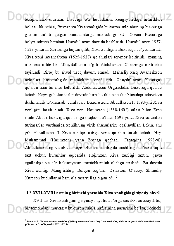 bosqinchilik   urushlari   hisobiga   o’z   hududlarini   kengaytirishga   urinishlari
bo’lsa, ikkinchisi, Buxoro va Xiva xonligida hukmron sulolalarning bir-biriga
g’anim   bo’lib   qolgan   xonadonlarga   mansubligi   edi.   Xivani   Buxoroga
bo’ysundirish harakati Ubaydullaxon davrida boshlandi. Ubaydullaxon 1537-
1538-yillarda Xorazmga hujum qilib, Xiva xonligini Buxoroga bo’ysundiradi.
Xiva   xoni   Avaneshxon   (1525-1538)   qo’shinlari   tor-mor   keltirildi,   xonning
o’zi   esa   o’ldirildi.   Ubaydullaxon   o’g’li   Abdulazizni   Xorazmga   noib   etib
tayin ladi.   Biroq   bu   ahvol   uzoq   davom   etmadi.   Mahalliy   xalq   Avaneshxon
avlodlari   boshchiligida   mamlakatni   ozod   etdi.   Ubaydullaxon   Yuborgan
qo’shin   ham   tor-mor   keltirildi.   Abdulazizxon   Urganchdan   Buxoroga   qochib
ketadi. Keyingi hukmdorlar davrida ham bu ikki xonlik o’rtasidagi adovat va
dushmanlik to’xtamadi. Jumladan, Buxoro xoni Abdullaxon II 1593-yili Xiva
xonligini   bosib   oladi.   Xiva   xoni   Hojimxon   (1558-1602)   oilasi   bilan   Eron
shohi   Abbos   huzuriga   qochishga   majbur   bo’ladi.   1595-yilda   Xiva   sultonlari
turkmanlar   yordamida   xonlikning   yirik   shaharlarini   egallaydilar.   Lekin,   shu
yili   Abdullaxon   II   Xiva   xonligi   ustiga   yana   qo’shin   tortib   keladi.   Hoji
Muhammad   (Hojimxon)   yana   Eronga   qochadi.   Faqatgina   1598-yili
Abdullaxonning   vafotidan   keyin   Buxoro   xonligida   boshlangan   o’zaro   toj-u
taxt   uchun   kurashlar   oqibatida   Hojimxon   Xiva   xonligi   taxtini   qayta
egallashga   va   o’z   hokimiyatini   mustahkamlab   olishga   erishadi.   Bu   davrda
Xiva   xonligi   Mang’ishloq,   Bolqon   tog’lari,   Dehiston,   O’zboy,   Shimoliy
Xuroson hududlarini ham o’z tasarrufiga olgan edi.  2
I.2.XVII-XVIII asrning birinchi yarmida Xiva xonligidagi siyosiy ahvol
XVII asr Xiva xonligining siyosiy hayotida o’ziga xos ikki xususiyat-bu,
bir to mondan, markaziy hukmron sulola nufu zining pasayishi bo’lsa, ikkinchi
2
  Axmedov   B.   O’zbekiston   tarixi   manbalari   (Qadimgi   zamon   va   o’rta   asrlar):   Tarix   mualimlari,   talabalar   va   yuqori   sinf   o’quvchilari   uchun
qo’llanma. – T.: ―O’qituvchi , 2021, - 352 bet.‖
6 