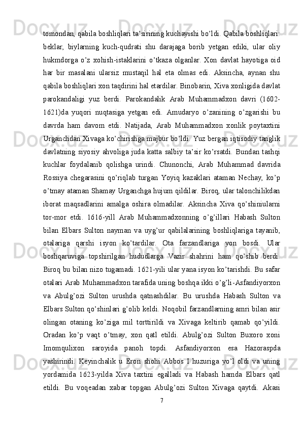 tomondan, qabila boshliqlari ta’sirining kuchayishi bo’ldi. Qabila boshliqlari:
beklar,   biylarning   kuch-qudrati   shu   darajaga   borib   yetgan   ediki,   ular   oliy
hukmdorga   o’z   xohish-istaklarini   o’tkaza   olganlar.   Xon   davlat   hayotiga   oid
har   bir   masalani   ularsiz   mustaqil   hal   eta   olmas   edi.   Aksincha,   aynan   shu
qabila boshliqlari xon taqdirini hal etardilar. Binobarin, Xiva xonligida davlat
parokandaligi   yuz   ber di.   Parokandalik   Arab   Muhammadxon   davri   (1602-
1621)da   yuqori   nuqtasiga   yetgan   edi.   Amudaryo   o’zanining   o’zgarishi   bu
davrda   ham   davom   etdi.   Natijada,   Arab   Muhammadxon   xonlik   poytaxtini
Urganchdan Xivaga ko’chirishga majbur bo’ldi. Yuz bergan iqtisodiy tanglik
davlatning   siyosiy   ahvoliga   juda   katta   salbiy   ta’sir   ko’rsatdi.   Bundan   tashqi
kuchlar   foydalanib   qolishga   urindi.   Chunonchi,   Arab   Muhammad   davrida
Rossiya   chegarasini   qo’riqlab   turgan   Yoyiq   kazaklari   ataman   Nechay,   ko’p
o’tmay ataman Shamay Urganchga hujum qildilar. Biroq, ular talonchilikdan
iborat   maqsadlarini   amalga   oshira   olmadilar.   Aksincha   Xiva   qo’shiniularni
tor-mor   etdi.   1616-yill   Arab   Muhammadxonning   o’g’illari   Habash   Sulton
bilan   Elbars   Sulton   nayman   va   uyg’ur   qabilalarining   boshliqlariga   tayanib,
otalariga   qarshi   isyon   ko’tardilar.   Ota   farzandlariga   yon   bosdi.   Ular
boshqaruviga   topshirilgan   hududlarga   Vazir   shahrini   ham   qo’shib   berdi.
Biroq bu bilan nizo tugamadi. 1621-yili ular yana isyon ko’tarishdi. Bu safar
otalari Arab Muhammadxon tarafida uning boshqa ikki o’g’li-Asfandiyorxon
va   Abulg’ozi   Sulton   urushda   qatnashdilar.   Bu   urushda   Habash   Sulton   va
Elbars Sulton qo’shinlari g’olib keldi. Noqobil farzandlarning amri bilan asir
olingan   otaning   ko’ziga   mil   torttirildi   va   Xivaga   keltirib   qamab   qo’yildi.
Oradan   ko’p   vaqt   o’tmay,   xon   qatl   etildi.   Abulg’ozi   Sulton   Buxoro   xoni
Imomqulixon   saroyida   panoh   topdi.   Asfandiyorxon   esa   Hazoraspda
yashirindi.   Keyinchalik   u   Eron   shohi   Abbos   I   huzuriga   yo’l   oldi   va   uning
yordamida   1623-yilda   Xiva   taxtini   egalladi   va   Habash   hamda   Elbars   qatl
etildi.   Bu   voqeadan   xabar   topgan   Abulg’ozi   Sulton   Xivaga   qaytdi.   Akasi
7 