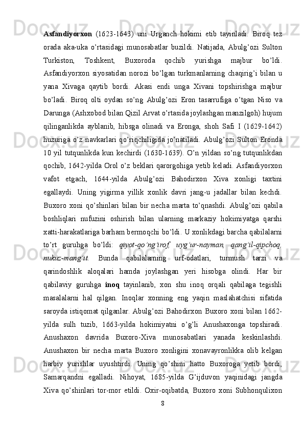 Asfandiyorxon   (1623-1643)   uni   Urganch   hokimi   etib   tayinladi.   Biroq   tez
orada   aka-uka   o’rtasidagi   munosabatlar   buzildi.   Natijada,   Abulg’ozi   Sulton
Turkiston,   Toshkent,   Buxoroda   qochib   yurishga   majbur   bo’ldi.
Asfandiyorxon   siyosatidan   norozi   bo’lgan   turkmanlarning   chaqirig’i   bilan   u
yana   Xivaga   qaytib   bordi.   Akasi   endi   unga   Xivani   topshirishga   majbur
bo’ladi.   Biroq   olti   oydan   so’ng   Abulg’ozi   Eron   tasarrufiga   o’tgan   Niso   va
Darunga (Ashxobod bilan Qizil Arvat o’rtasida joylashgan manzilgoh) hujum
qilinganlikda   ayblanib,   hibsga   olinadi   va   Eronga,   shoh   Safi   I   (1629-1642)
huzuriga  o’z  navkarlari  qo’riqchiligida  jo’natiladi.   Abulg’ozi  Sulton   Eronda
10  yil  tutqunlikda   kun  kechirdi  (1630-1639).  O’n   yildan  so’ng   tutqunlikdan
qochib, 1642-yilda Orol o’z beklari qarorgohiga yetib keladi. Asfandiyorxon
vafot   etgach,   1644- yilda   Abulg’ozi   Bahodirxon   Xiva   xonligi   taxtini
egallaydi.   Uning   yigirma   yillik   xonlik   davri   jang-u   jadallar   bilan   kechdi.
Buxoro   xoni   qo’shinlari   bilan   bir   necha   marta   to’qnashdi.   Abulg’ozi   qabila
boshliqlari   nufuzini   oshirish   bilan   ularning   markaziy   hokimiyatga   qarshi
xatti-harakatlariga barham bermoqchi bo’ldi. U xonlikdagi barcha qabilalarni
to’rt   guruhga   bo’ldi:   qiyot- qo’ng’irof,   uyg’ur-nayman,   qang’il-qipchoq,
nukuz-mang’it.   Bunda   qabilalarning   urf-odatlari,   turmush   tarzi   va
qarindoshlik   aloqalari   hamda   joylashgan   yeri   hisobga   olindi.   Har   bir
qabilaviy   guruhga   inoq   tayinlanib,   xon   shu   inoq   orqali   qabilaga   tegishli
masalalarni   hal   qilgan.   Inoqlar   xonning   eng   yaqin   maslahatchisi   sifatida
saroyda istiqomat qilganlar. Abulg’ozi Bahodirxon Buxoro xoni bilan 1662-
yilda   sulh   tuzib,   1663-yilda   hokimiyatni   o’g’li   Anushaxonga   topshiradi.
Anushaxon   davrida   Buxoro-Xiva   munosabatlari   yanada   keskinlashdi.
Anushaxon   bir   necha   marta   Buxoro   xonligini   xonavayronlikka   olib   kelgan
harbiy   yurishlar   uyushtirdi.   Uning   qo’shini   hatto   Buxoroga   yetib   bordi,
Samarqandni   egalladi.   Nihoyat,   1685-yilda   G’ijduvon   yaqinidagi   jangda
Xiva   qo’shinlari   tor-mor   etildi.   Oxir-oqibatda,   Buxoro   xoni   Subhonqulixon
8 