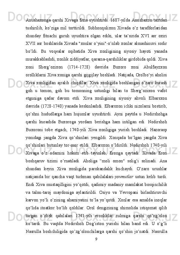 Anushaxonga qarshi Xivaga fitna uyushtirdi. 1687-yilda Anushaxon taxtdan
tushirilib,   ko’ziga   mil   torttirildi.   Subhonqulixon   Xivada   o’z   tarafdorlaridan
shunday   fitnachi   guruh   uyushtira   olgan   ediki,   ular   ta’sirida   XVI   asr   oxiri
XVII asr boshlarida Xivada "xonlar o’yini"-o’nlab xonlar almashinuvi sodir
bo’ldi.   Bu   voqealar   oqibatida   Xiva   xonligining   siyosiy   hayoti   yanada
murakkablashdi, xonlik ziddiyatlar, qarama-qarshiliklar girdobida qoldi. Xiva
xoni   Sherg’ozixon   (1714-1728)   davrida   Buxoro   xoni   Abulfayzxon
orolliklarni Xiva xoniga qarshi gijgijlay boshladi. Natijada, Orolbo’yi aholisi
Xiva   xonligidan   ajralib   chiqdilar.   Xiva   xonligida   boshlangan   o’zaro   kurash
goh   u   tomon,   goh   bu   tomonning   ustunligi   bilan   to   Sherg’ozixon   vafot
etguniga   qadar   davom   etdi.   Xiva   xonligining   siyosiy   ahvoli   Elbarsxon
davrida (1728-1740) yanada keskinlashdi. Elbarsxon ichki nizolarni bostirib,
qo’shni   hududlarga   ham   hujumlar   uyushtirdi.   Ayni   paytda   u   Nodirshohga
qarshi   kurashda   Buxoroga   yordam   berishga   ham   intilgan   edi.   Nodirshoh
Buxoroni   tobe   etgach,   1740-yili   Xiva   xonligiga   yurish   boshladi.   Hazorasp
yonidagi   jangda   Xiva   qo’shinlari   yengildi.   Xonqada   bo’lgan   jangda   Xiva
qo’shinlari butunlay tor-mor etildi. Elbarsxon o’ldirildi. Nodirshoh 1740-yili
Xivaga   o’z   odamini   hokim   etib   tayinlab,   Eronga   qaytadi.   Xivada   Eron
boshqaruv   tizimi   o’rnatiladi.   Aholiga   “moli   omon"   solig’i   solinadi.   Ana
shundan   keyin   Xiva   xonligida   parokandalik   kuchaydi.   O’zaro   urushlar
natijasida   bir   qancha   vaqt   turkman   qabilalalari- yovmutlar   ustun   kelib   turdi.
Endi   Xiva   mustaqilligini   yo’qotdi,   qadimiy   madaniy   mamlakat   bosqinchilik
va   talon-taroj   maydoniga   aylantirildi.   Osiyo   va   Yevropani   birlashtiruvchi
karvon   yo’li   o’zining   ahamiyatini  to’la   yo’qotdi.  Xonlar  esa  amalda   inoqlar
qo’lida   itoatkor   bo’lib   qoldilar.   Orol   dengizining   shimolida   istiqomat   qilib
turgan   o’zbek   qabilalari   1741-yili   eronliklar   zulmiga   qarshi   qo’zg’olon
ko’tardi.   Bu   vaqtda   Nodirshoh   Dog’iston   yurishi   bilan   band   edi.   U   o’g’li
Nasrulla   boshchiligida   qo’zg’olonchilarga   qarshi   qo’shin   jo’natdi.   Nasrulla
9 