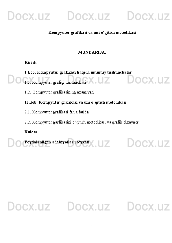 Kompyuter grafikasi va uni o’qitish metodikasi
MUNDARIJA:
Kirish 
I Bob.  Kompyuter grafikasi haqida umumiy  tushunchalar
1.1.   Kompyuter grafigi tushunchasi  
1.2.   Kompyuter grafikasining axamiyati  
II Bob.  Kompyuter grafikasi va uni o’qitish metodikasi
2.1.   Kompyuter grafikasi fan sifatida 
2.2.   Kompyuter garfikasini o’qitish metodikasi va grafik dizayner
Xulosa
Foydalanilgan adabiyotlar ro‘yxati
1 