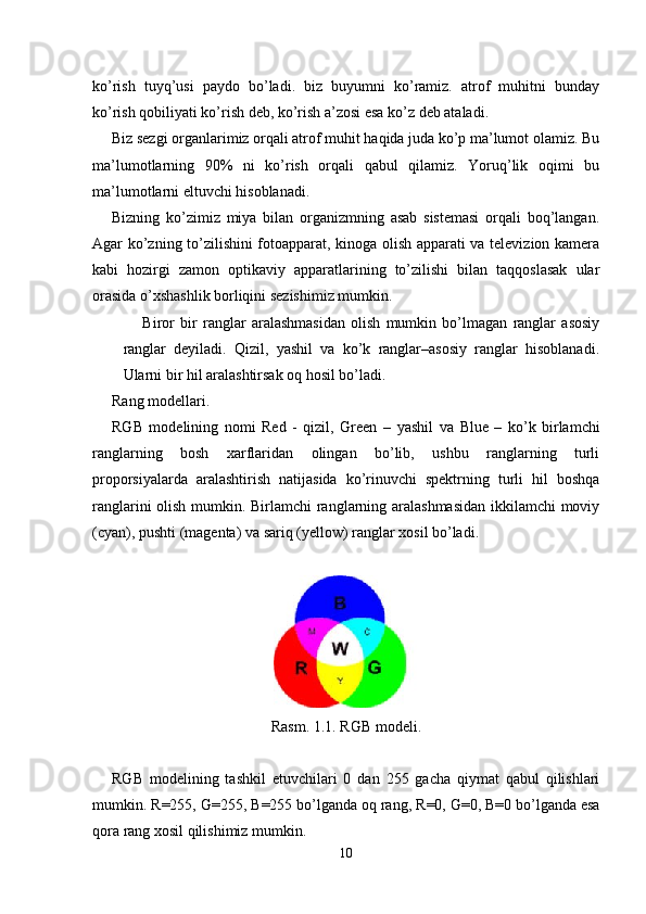 ko’rish   tuyq’usi   paydo   bo’ladi.   biz   buyumni   ko’ramiz.   atrof   muhitni   bunday
ko’rish qobiliyati ko’rish deb, ko’rish a’zosi esa ko’z deb ataladi.
Biz sezgi organlarimiz orqali atrof muhit haqida juda ko’p ma’lumot olamiz. Bu
ma’lumotlarning   90%   ni   ko’rish   orqali   qabul   qilamiz.   Yoruq’lik   oqimi   bu
ma’lumotlarni eltuvchi hisoblanadi.
Bizning   ko’zimiz   miya   bilan   organizmning   asab   sistemasi   orqali   boq’langan.
Agar ko’zning to’zilishini fotoapparat, kinoga olish apparati va televizion kamera
kabi   hozirgi   zamon   optikaviy   apparatlarining   to’zilishi   bilan   taqqoslasak   ular
orasida o’xshashlik borliqini sezishimiz mumkin.
Biror   bir   ranglar   aralashmasidan   olish   mumkin   bo’lmagan   ranglar   asosiy
ranglar   deyiladi.   Qizil,   yashil   va   ko’k   ranglar–asosiy   ranglar   hisoblanadi.
Ularni bir hil aralashtirsak oq hosil bo’ladi.
Rang modellari.
RGB   modelining   nomi   Red   -   qizil,   Green   –   yashil   va   Blue   –   ko’k   birlamchi
ranglarning   bosh   xarflaridan   olingan   bo’lib,   ushbu   ranglarning   turli
proporsiyalarda   aralashtirish   natijasida   ko’rinuvchi   spektrning   turli   hil   boshqa
ranglarini olish mumkin. Birlamchi  ranglarning aralashmasidan ikkilamchi  moviy
(cyan), pushti (magenta) va sariq (yellow) ranglar xosil bo’ladi.
Rasm. 1.1. RGB modeli .
RGB   modelining   tash k il   etuvchilari   0   dan   255   gacha   qiymat   qabul   qilishlari
mumkin. R =255,  G =255,  B =255 bo’lganda oq rang,  R =0,  G =0,  B =0 bo’lganda esa
qora rang xosil qilishimiz mumkin.
10 