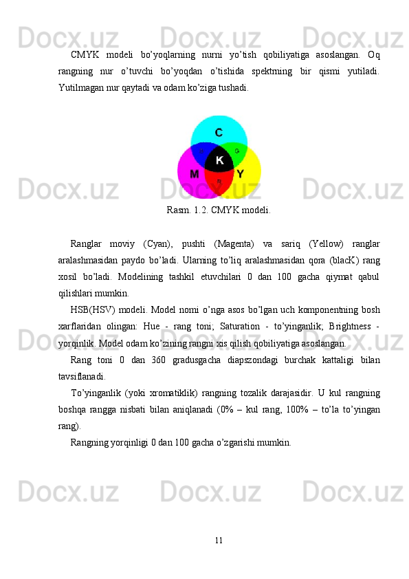 CMYK   modeli   bo’yoqlarning   nurni   yo’tish   qobiliyatiga   asoslangan.   Oq
rangning   nur   o’tuvchi   bo’yoqdan   o’tishida   spektrning   bir   qismi   yutiladi.
Yutilmagan nur qaytadi va odam ko’ziga tushadi.
Rasm. 1.2. CMYK modeli.
Ranglar   moviy   (Cyan) ,   pushti   (Magenta)   va   sari q   (Yellow)   ranglar
aralashmasidan   paydo   bo’ladi .   Ularning   to’liq   aralashmasidan   qora   (blacK)   rang
xosil   bo’ladi.   Modelining   tashkil   etuvchilari   0   dan   100   gacha   qiymat   qabul
qilishlari mumkin.
HSB(HSV)   modeli . Model  nomi   o’nga  asos  bo’lgan uch  komponentning bosh
xarflaridan   olingan:   Hue   -   rang   toni;   Saturation   -   to’yinganlik;   Brightness   -
yor qinlik . Model odam ko’zining rangni xis qilish qobiliyatiga asoslangan.
Rang   toni   0   dan   360   gradusgacha   diapszondagi   burchak   kattaligi   bilan
tavsiflanadi .
To’yinganlik   (yoki   xromatiklik)   rangning   tozalik   darajasidir.   U   kul   rangning
boshqa   rangga   nisbati   bilan   aniqlanadi   (0%   –   kul   rang,   100%   –   to’la   to’yingan
rang ).
Rangning yorqinligi 0 dan 100 gacha o’zgarishi mumkin.  
11 