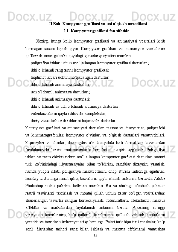 II Bob.  Kompyuter grafikasi va uni o’qitish metodikasi
2.1.  Kompyuter grafikasi fan sifatida
Xozirgi   kunga   kelib   kompyuter   grafikasi   va   animasiyasi   vositalari   kirib
bormagan   soxani   topish   qiyin.   K ompyuter   grafikasi   va   animasiyasi   vositalarini
qo’llanish soxasiga ko’ra quyidagi guruxlarga ajratish mumkin:
·         poligrafiya ishlari uchun mo’ljallangan kompyuter grafikasi dasturlari;
·         ikki o’lchamli rang tasvir kompyuter grafikasi;
·         taqdimot ishlari uchun mo’ljallangan dasturlar;
·         ikki o’lchamli animasiya dasturlari;
·         uch o’lchamli animasiya dasturlari;
·         ikki o’lchamli animasiya dasturlari;
·         ikki o’lchamli va uch o’lchamli animasiya dasturlari;
·         videotasvirlarni   qayta   ishlovchi komplekslar;
·         ilmiy vizuallashtirish ishlarini bajaruvchi dasturlar.
К ompyuter   grafikasi   va   animasiyasi   dasturlari   rassom   va   dizaynerlar,   poligrafchi
va   kinematografchilar,   kompyuter   o’yinlari   va   o’qitish   dasturlari   yaratuvchilari,
klipmeyker   va   olimlar,   shuningdek   o’z   faoliyatida   turli   formatdagi   tasvirlardan
foydalanuvchi   barcha   mutaxassislarda   ham   katta   qiziqish   uyg’otadi.   Poligrafiya
ishlari va rasm chizish uchun mo’ljallangan kompyuter grafikasi dasturlari   matnni
turli   ko’rinishdagi   illyustrasiyalar   bilan   to’ldirish,   saxifalar   dizaynini   yaratish,
hamda   yuqori   sifatli   poligrafiya   maxsulotlarini   chop   ettirish   imkoniga   egadirlar.
Bunday   dasturlarga misol qilib, tasvirlarni qayta ishlash imkonini beruvchi Adobe
Photoshop   rastrli   paketini   keltirish   mumkin.   Bu   va   sho’nga   o’xshash   paketlar
rastrli   tasvirlarni   taxrirlash   va   montaj   qilish   uchun   zarur   bo’lgan   vositalardan:
skanerlangan   tasvirlar   rangini   korreksiyalash,   fotosuratlarni   «tekislash»,   maxsus
effektlar   va   maskalardan   foydalanish   imkonini   beradi.   Paketning   so’nggi
versiyalari   tasvirlarning   ko’p   qatlamli   to’zilmasini   qo’llash   vektorli   konturlarni
yaratish va taxrirlash imkoniyatlariga ham ega. Paket tarkibiga turli maskalar, ko’p
sonli   filtrlardan   tashqri   rang   bilan   ishlash   va   maxsus   effektlarni   yaratishga
12 