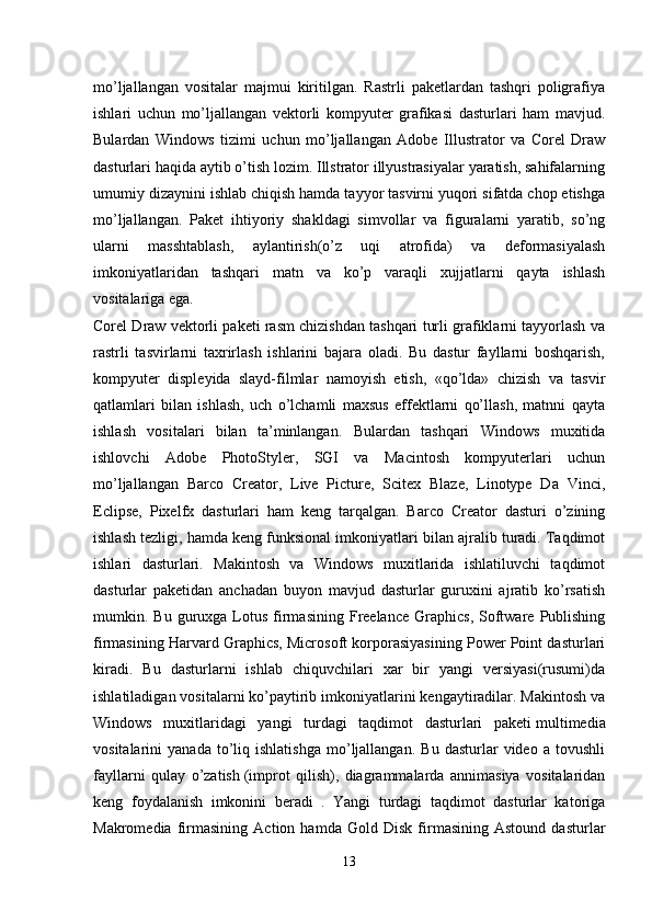 mo’ljallangan   vositalar   majmui   kiritilgan.   Rastrli   paketlardan   tashqri   poligrafiya
ishlari   uchun   mo’ljallangan   vektorli   kompyuter   grafikasi   dasturlari   ham   mavjud.
Bulardan   Windows   tizimi   uchun   mo’ljallangan   Adobe   Illustrator   va   Corel   Draw
dasturlari haqida aytib o’tish lozim. Illstrator illyustrasiyalar yaratish, sahifalarning
umumiy dizaynini ishlab chiqish hamda tayyor tasvirni yuqori sifatda chop etishga
mo’ljallangan.   Paket   ihtiyoriy   shakldagi   simvollar   va   figuralarni   yaratib,   so’ng
ularni   masshtablash,   aylantirish(o’z   uqi   atrofida)   va   deformasiyalash
imkoniyatlaridan   tashqari   matn   va   ko’p   varaqli   xujjatlarni   qayta   ishlash
vositalariga ega.
Corel Draw vektorli paketi rasm chizishdan tashqari turli grafiklarni tayyorlash va
rastrli   tasvirlarni   taxrirlash   ishlarini   bajara   oladi.   Bu   dastur   fayllarni   boshqarish,
kompyuter   displeyida   slayd-filmlar   namoyish   etish,   «qo’lda»   chizish   va   tasvir
qatlamlari   bilan   ishlash,   uch   o’lchamli   maxsus   effektlarni   qo’llash,   matnni   qayta
ishlash   vositalari   bilan   ta’minlangan.   Bulardan   tashqari   Windows   muxitida
ishlovchi   Adobe   PhotoStyler,   SGI   va   Macintosh   kompyuterlari   uchun
mo’ljallangan   Barco   Creator,   Live   Picture,   Scitex   Blaze,   Linotype   Da   Vinci,
Eclipse,   Pixelfx   dasturlari   ham   keng   tarqalgan.   Barco   Creator   dasturi   o’zining
ishlash tezligi, hamda keng funksional imkoniyatlari bilan ajralib turadi. Taqdimot
ishlari   dasturlari.   Makintosh   va   Windows   muxitlarida   ishlatiluvchi   taqdimot
dasturlar   paketidan   anchadan   buyon   mavjud   dasturlar   guruxini   ajratib   ko’rsatish
mumkin.  Bu  guruxga  Lotus   firmasining  Freelance  Graphics,   Software  Publishing
firmasining Harvard Graphics, Microsoft korporasiyasining Power Point dasturlari
kiradi.   Bu   dasturlarni   ishlab   chiquvchilari   xar   bir   yangi   versiyasi(rusumi)da
ishlatiladigan vositalarni ko’paytirib imkoniyatlarini kengaytiradilar. Makintosh va
Windows   muxitlaridagi   yangi   turdagi   taqdimot   dasturlari   paketi   multimedia
vositalarini   yanada   to’liq  ishlatishga   mo’ljallangan.   Bu   dasturlar   video   a  tovushli
fayllarni   qulay   o’zatish   (improt   qilish),   diagrammalarda   annimasiya   vositalaridan
keng   foydalanish   imkonini   beradi   .   Yangi   turdagi   taqdimot   dasturlar   katoriga
Makromedia   firmasining   Action   hamda   Gold   Disk   firmasining   Astound   dasturlar
13 