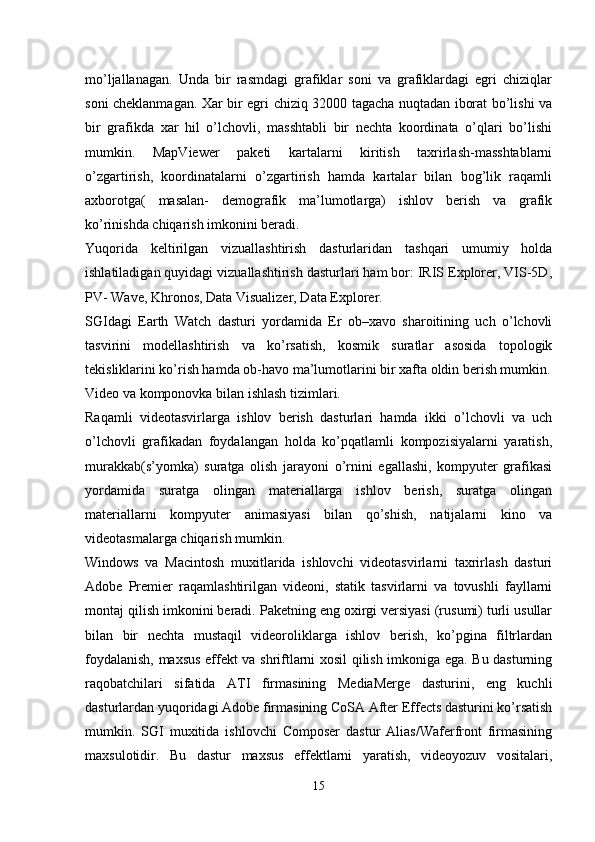 mo’ljallanagan.   Unda   bir   rasmdagi   grafiklar   soni   va   grafiklardagi   egri   chiziqlar
soni cheklanmagan. Xar bir egri chiziq 32000 tagacha nuqtadan iborat bo’lishi va
bir   grafikda   xar   hil   o’lchovli,   masshtabli   bir   nechta   koordinata   o’qlari   bo’lishi
mumkin.   MapViewer   paketi   kartalarni   kiritish   taxrirlash-masshtablarni
o’zgartirish,   koordinatalarni   o’zgartirish   hamda   kartalar   bilan   bog’lik   raqamli
axborotga(   masalan-   demografik   ma’lumotlarga)   ishlov   berish   va   grafik
ko’rinishda chiqarish imkonini beradi.
Yuqorida   keltirilgan   vizuallashtirish   dasturlaridan   tashqari   umumiy   holda
ishlatiladigan quyidagi vizuallashtirish dasturlari ham bor: IRIS Explorer, VIS-5D,
PV- Wave, Khronos, Data Visualizer, Data Explorer.
SGIdagi   Earth   Watch   dasturi   yordamida   Er   ob–xavo   sharoitining   uch   o’lchovli
tasvirini   modellashtirish   va   ko’rsatish,   kosmik   suratlar   asosida   topologik
tekisliklarini ko’rish hamda ob-havo ma’lumotlarini bir xafta oldin berish mumkin.
Video va komponovka bilan ishlash tizimlari.
Raqamli   videotasvirlarga   ishlov   berish   dasturlari   hamda   ikki   o’lchovli   va   uch
o’lchovli   grafikadan   foydalangan   holda   ko’pqatlamli   kompozisiyalarni   yaratish,
murakkab(s’yomka)   suratga   olish   jarayoni   o’rnini   egallashi,   kompyuter   grafikasi
yordamida   suratga   olingan   materiallarga   ishlov   berish,   suratga   olingan
materiallarni   kompyuter   animasiyasi   bilan   qo’shish,   natijalarni   kino   va
videotasmalarga chiqarish mumkin.
Windows   va   Macintosh   muxitlarida   ishlovchi   videotasvirlarni   taxrirlash   dasturi
Adobe   Premier   raqamlashtirilgan   videoni,   statik   tasvirlarni   va   tovushli   fayllarni
montaj qilish imkonini beradi. Paketning eng oxirgi versiyasi (rusumi) turli usullar
bilan   bir   nechta   mustaqil   videoroliklarga   ishlov   berish,   ko’pgina   filtrlardan
foydalanish, maxsus effekt va shriftlarni xosil qilish imkoniga ega. Bu dasturning
raqobatchilari   sifatida   ATI   firmasining   MediaMerge   dasturini,   eng   kuchli
dasturlardan yuqoridagi Adobe firmasining CoSA After Effects dasturini ko’rsatish
mumkin.   SGI   muxitida   ishlovchi   Composer   dastur   Alias/Waferfront   firmasining
maxsulotidir.   Bu   dastur   maxsus   effektlarni   yaratish,   videoyozuv   vositalari,
15 