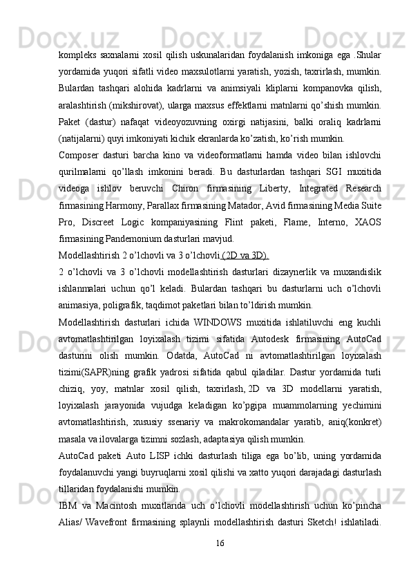 kompleks   saxnalarni   xosil   qilish   uskunalaridan   foydalanish   imkoniga   ega   .Shular
yordamida yuqori sifatli video maxsulotlarni yaratish, yozish, taxrirlash, mumkin.
Bulardan   tashqari   alohida   kadrlarni   va   animsiyali   kliplarni   kompanovka   qilish,
aralashtirish (mikshirovat), ularga maxsus effektlarni matnlarni qo’shish mumkin.
Paket   (dastur)   nafaqat   videoyozuvning   oxirgi   natijasini,   balki   oraliq   kadrlarni
(natijalarni) quyi imkoniyati kichik ekranlarda ko’zatish, ko’rish mumkin.
Composer   dasturi   barcha   kino   va   videoformatlarni   hamda   video   bilan   ishlovchi
qurilmalarni   qo’llash   imkonini   beradi.   Bu   dasturlardan   tashqari   SGI   muxitida
videoga   ishlov   beruvchi   Chiron   firmasining   Liberty,   Integrated   Research
firmasining Harmony, Parallax firmasining Matador, Avid firmasining Media Suite
Pro,   Discreet   Logic   kompaniyasining   Flint   paketi,   Flame,   Interno,   XAOS
firmasining Pandemonium dasturlari mavjud.
Modellashtirish   2 o’lchovli va 3 o’lchovli     (2D va 3D).   
2   o’lchovli   va   3   o’lchovli   modellashtirish   dasturlari   dizaynerlik   va   muxandislik
ishlanmalari   uchun   qo’l   keladi.   Bulardan   tashqari   bu   dasturlarni   uch   o’lchovli
animasiya, poligrafik, taqdimot paketlari bilan to’ldirish mumkin.
Modellashtirish   dasturlari   ichida   WINDOWS   muxitida   ishlatiluvchi   eng   kuchli
avtomatlashtirilgan   loyixalash   tizimi   sifatida   Autodesk   firmasining   AutoCad
dasturini   olish   mumkin.   Odatda,   AutoCad   ni   avtomatlashtirilgan   loyixalash
tizimi(SAPR)ning   grafik   yadrosi   sifatida   qabul   qiladilar.   Dastur   yordamida   turli
chiziq,   yoy,   matnlar   xosil   qilish,   taxrirlash,   2D   va   3D   modellarni   yaratish,
loyixalash   jarayonida   vujudga   keladigan   ko’pgipa   muammolarning   yechimini
avtomatlashtirish,   xususiy   ssenariy   va   makrokomandalar   yaratib,   aniq(konkret)
masala va ilovalarga tizimni sozlash, adaptasiya qilish mumkin.
AutoCad   paketi   Auto   LISP   ichki   dasturlash   tiliga   ega   bo’lib,   uning   yordamida
foydalanuvchi yangi buyruqlarni xosil qilishi va xatto yuqori darajadagi dasturlash
tillaridan foydalanishi mumkin.
IBM   va   Macintosh   muxitlarida   uch   o’lchovli   modellashtirish   uchun   ko’pincha
Alias/   Wavefront   firmasining   splaynli   modellashtirish   dasturi   Sketch!   ishlatiladi.
16 