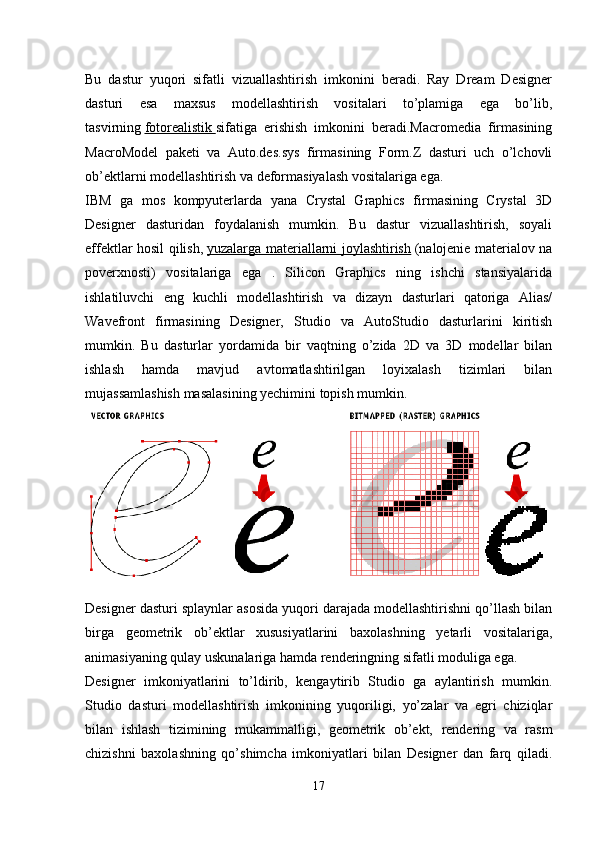 Bu   dastur   yuqori   sifatli   vizuallashtirish   imkonini   beradi.   Ray   Dream   Designer
dasturi   esa   maxsus   modellashtirish   vositalari   to’plamiga   ega   bo’lib,
tasvirning   fotorealistik        sifatiga   erishish   imkonini   beradi.Macromedia   firmasining
MacroModel   paketi   va   Auto.des.sys   firmasining   Form.Z   dasturi   uch   o’lchovli
ob’ektlarni modellashtirish va deformasiyalash vositalariga ega.
IBM   ga   mos   kompyuterlarda   yana   Crystal   Graphics   firmasining   Crystal   3D
Designer   dasturidan   foydalanish   mumkin.   Bu   dastur   vizuallashtirish,   soyali
effektlar hosil qilish,   yuzalarga materiallarni joylashtirish   (nalojenie materialov na
poverxnosti)   vositalariga   ega   .   Silicon   Graphics   ning   ishchi   stansiyalarida
ishlatiluvchi   eng   kuchli   modellashtirish   va   dizayn   dasturlari   qatoriga   Alias/
Wavefront   firmasining   Designer,   Studio   va   AutoStudio   dasturlarini   kiritish
mumkin.   Bu   dasturlar   yordamida   bir   vaqtning   o’zida   2D   va   3D   modellar   bilan
ishlash   hamda   mavjud   avtomatlashtirilgan   loyixalash   tizimlari   bilan
mujassamlashish masalasining yechimini topish mumkin.
Designer dasturi splaynlar asosida yuqori darajada modellashtirishni qo’llash bilan
birga   geometrik   ob’ektlar   xususiyatlarini   baxolashning   yetarli   vositalariga,
animasiyaning qulay uskunalariga hamda renderingning sifatli moduliga ega.
Designer   imkoniyatlarini   to’ldirib,   kengaytirib   Studio   ga   aylantirish   mumkin.
Studio   dasturi   modellashtirish   imkonining   yuqoriligi,   yo’zalar   va   egri   chiziqlar
bilan   ishlash   tizimining   mukammalligi,   geometrik   ob’ekt,   rendering   va   rasm
chizishni   baxolashning   qo’shimcha   imkoniyatlari   bilan   Designer   dan   farq   qiladi.
17 